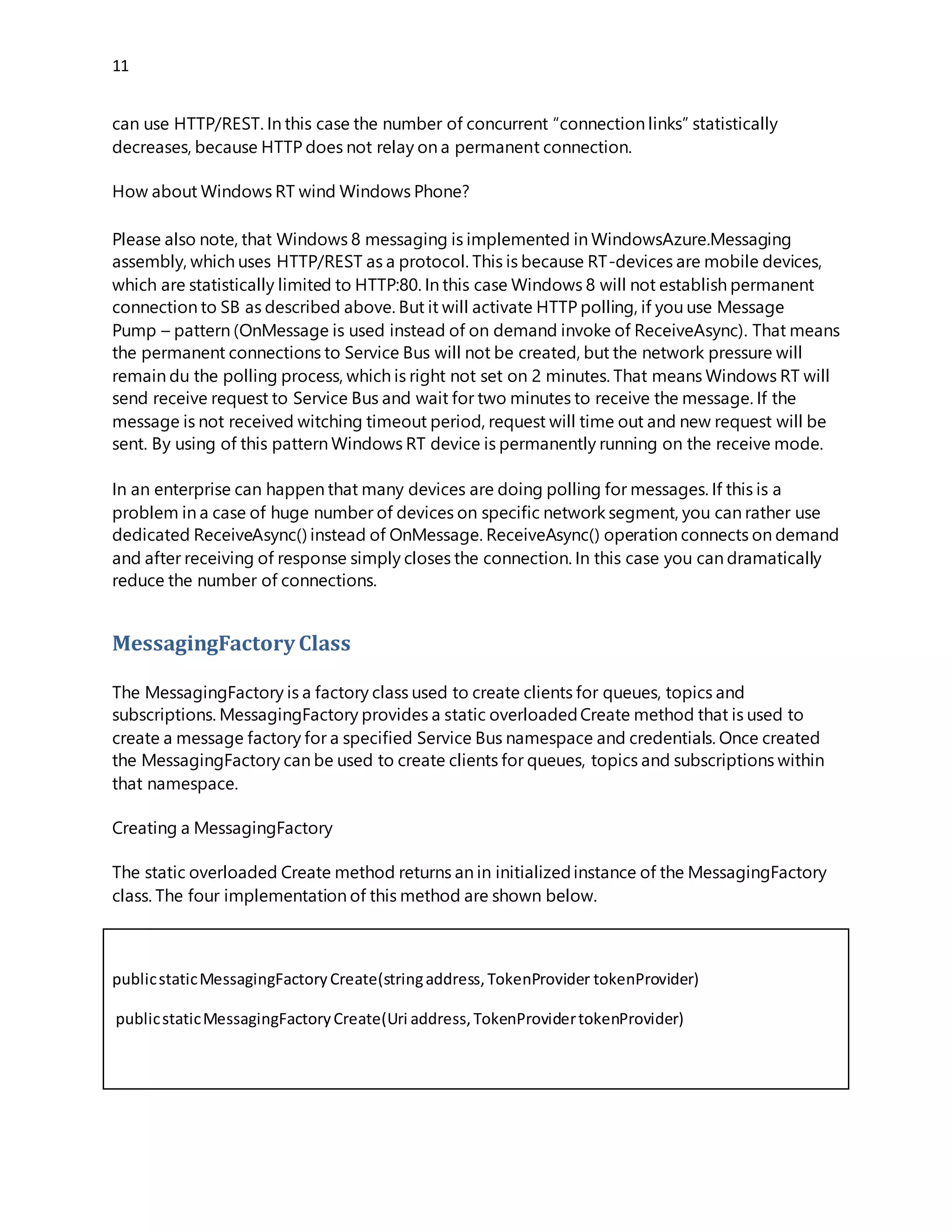 11
can use HTTP/REST. In this case the number of concurrent “connection links” statistically
decreases, because HTTP does not relay on a permanent connection.
How about Windows RT wind Windows Phone?
Please also note, that Windows 8 messaging is implemented in WindowsAzure.Messaging
assembly, which uses HTTP/REST as a protocol. This is because RT-devices are mobile devices,
which are statistically limited to HTTP:80. In this case Windows 8 will not establish permanent
connection to SB as described above. But it will activate HTTP polling, if you use Message
Pump – pattern (OnMessage is used instead of on demand invoke of ReceiveAsync). That means
the permanent connections to Service Bus will not be created, but the network pressure will
remain du the polling process, which is right not set on 2 minutes. That means Windows RT will
send receive request to Service Bus and wait for two minutes to receive the message. If the
message is not received witching timeout period, request will time out and new request will be
sent. By using of this pattern Windows RT device is permanently running on the receive mode.
In an enterprise can happen that many devices are doing polling for messages. If this is a
problem in a case of huge number of devices on specific network segment, you can rather use
dedicated ReceiveAsync() instead of OnMessage. ReceiveAsync() operation connects on demand
and after receiving of response simply closes the connection. In this case you can dramatically
reduce the number of connections.
MessagingFactory Class
The MessagingFactory is a factory class used to create clients for queues, topics and
subscriptions. MessagingFactory provides a static overloadedCreate method that is used to
create a message factory for a specified Service Bus namespace and credentials. Once created
the MessagingFactory can be used to create clients for queues, topics and subscriptions within
that namespace.
Creating a MessagingFactory
The static overloaded Create method returns an in initializedinstance of the MessagingFactory
class. The four implementation of this method are shown below.
publicstaticMessagingFactoryCreate(stringaddress,TokenProvidertokenProvider)
publicstaticMessagingFactoryCreate(Uri address,TokenProvidertokenProvider)
publicstaticMessagingFactoryCreate(stringaddress,MessagingFactorySettings
factorySettings)
publicstaticMessagingFactoryCreate(Uri address,MessagingFactorySettings
factorySettings)
 