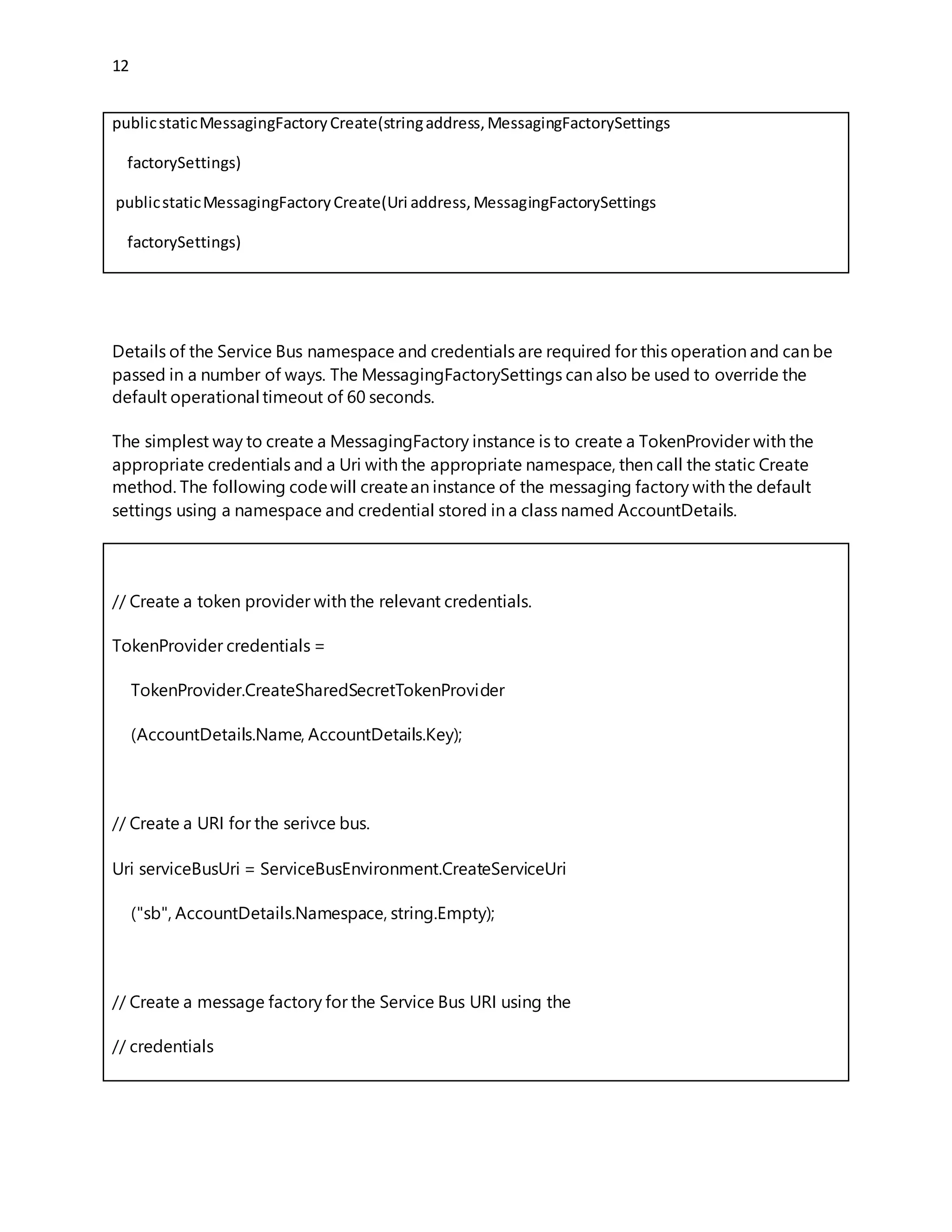 12
Details of the Service Bus namespace and credentials are required for this operation and can be
passed in a number of ways. The MessagingFactorySettings can also be used to override the
default operational timeout of 60 seconds.
The simplest way to create a MessagingFactory instance is to create a TokenProvider with the
appropriate credentials and a Uri with the appropriate namespace, then call the static Create
method. The following codewill createan instance of the messaging factory with the default
settings using a namespace and credential stored in a class named AccountDetails.
// Create a tokenproviderwiththe relevantcredentials.
TokenProvidercredentials=
TokenProvider.CreateSharedSecretTokenProvider
(AccountDetails.Name,AccountDetails.Key);
// Create a URI for the serivce bus.
Uri serviceBusUri =ServiceBusEnvironment.CreateServiceUri
("sb",AccountDetails.Namespace,string.Empty);
// Create a message factoryforthe Service Bus URI usingthe
// credentials
MessagingFactoryfactory= MessagingFactory.Create
(serviceBusUri,credentials);
There are two settings that can be specified when creating a MessagingFactory that will affect its
runtime behavior. The MessagingFactorySettings class exposes these settings as properties and
can be specified as a parameter when creating an instance of MessagingFactory. Once a
MessagingFactory instance has been created it is not possible to alter, or even view, these
settings.
OperationTimeout
This is a TimeSpan property with a default value of 60 seconds. The OperationTimeout that is
specified when the MessagingFactory is created will be used as the operation timeout for all
communication objects that are created with the factory methods.
NetMessagingTransportSettings.BatchFlushInterval
This is a TimeSpan property with a default value of 20ms. According to the documentation this
property “Gets or sets the batch flush interval”.
 