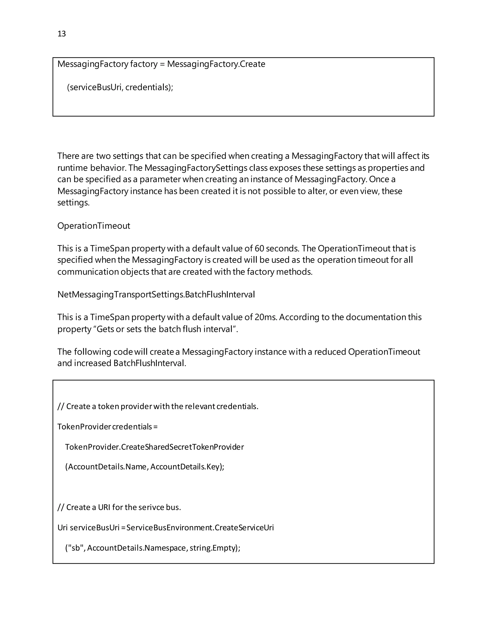 13
The following codewill createa MessagingFactory instance with a reduced OperationTimeout
and increased BatchFlushInterval.
// Create a tokenproviderwiththe relevantcredentials.
TokenProvidercredentials=
TokenProvider.CreateSharedSecretTokenProvider
(AccountDetails.Name,AccountDetails.Key);
// Create a URI for the serivce bus.
Uri serviceBusUri =ServiceBusEnvironment.CreateServiceUri
("sb", AccountDetails.Namespace,string.Empty);
// Create a MessagingFactorySettingsinstance withthe appropriate
// settings.
MessagingFactorySettingsfactorySettings=new MessagingFactorySettings()
{
TokenProvider=credentials,
OperationTimeout=TimeSpan.FromSeconds(10),
NetMessagingTransportSettings=newNetMessagingTransportSettings()
{
BatchFlushInterval =TimeSpan.FromMilliseconds(100)
}
};
// Create a message factoryforthe Service Bus URI usingthe
// credentials
MessagingFactorycustomFactory=MessagingFactory.Create
(serviceBusUri,factorySettings);
Increase throughput of Service Bus
 