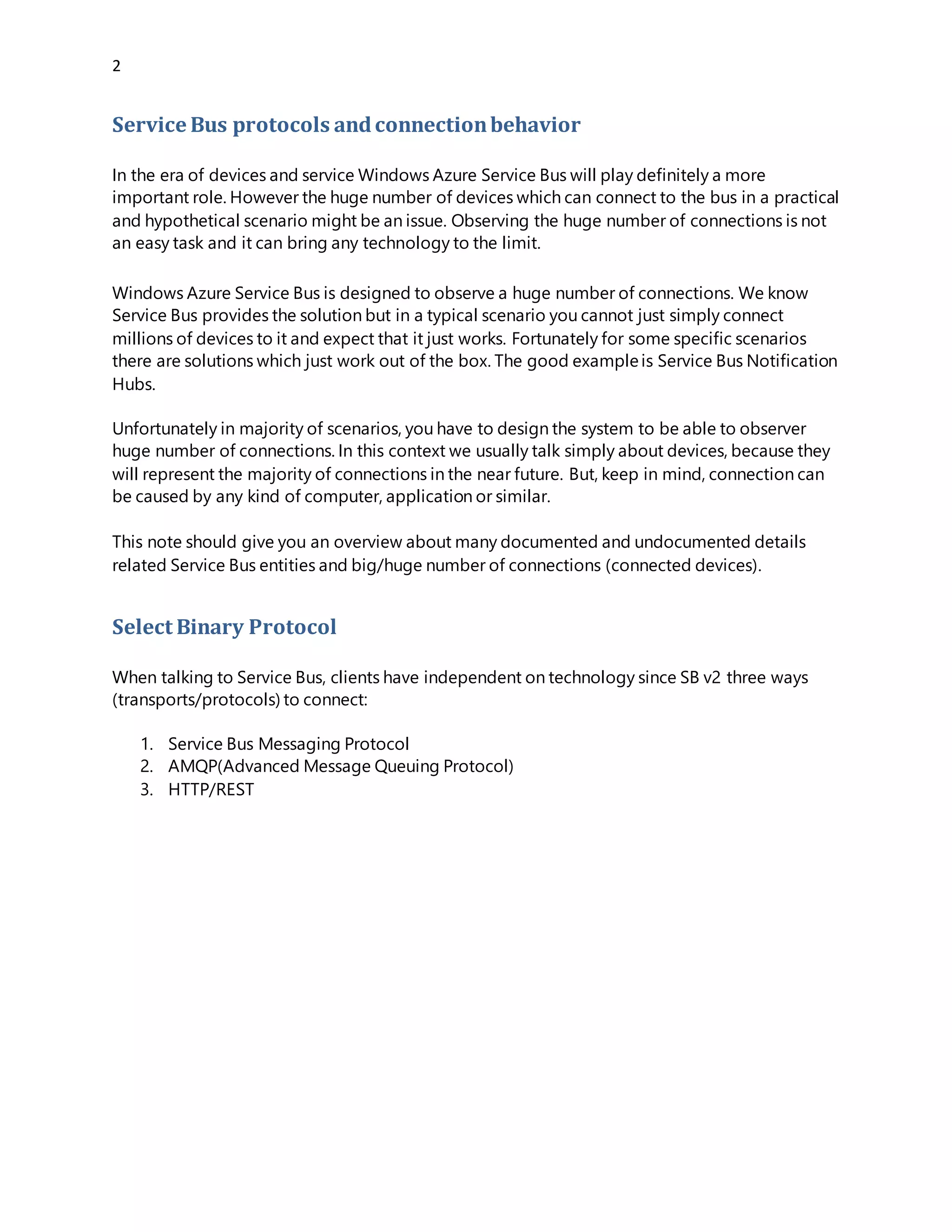 2
Service Bus protocols andconnectionbehavior
In the era of devices and service Windows Azure Service Bus will play definitely a more
important role. However the huge number of devices which can connect to the bus in a practical
and hypothetical scenario might be an issue. Observing the huge number of connections is not
an easy task and it can bring any technology to the limit.
Windows Azure Service Bus is designed to observe a huge number of connections. We know
Service Bus provides the solution but in a typical scenario you cannot just simply connect
millions of devices to it and expect that it just works. Fortunately for some specific scenarios
there are solutions which just work out of the box. The good exampleis Service Bus Notification
Hubs.
Unfortunately in majority of scenarios, you have to design the system to be able to observer
huge number of connections. In this context we usually talk simply about devices, because they
will represent the majority of connections in the near future. But, keep in mind, connection can
be caused by any kind of computer, application or similar.
This note should give you an overview about many documented and undocumented details
related Service Bus entities and big/huge number of connections (connected devices).
Select Binary Protocol
When talking to Service Bus, clients have independent on technology since SB v2 three ways
(transports/protocols) to connect:
1. Service Bus Messaging Protocol
2. AMQP(Advanced Message Queuing Protocol)
3. HTTP/REST
 