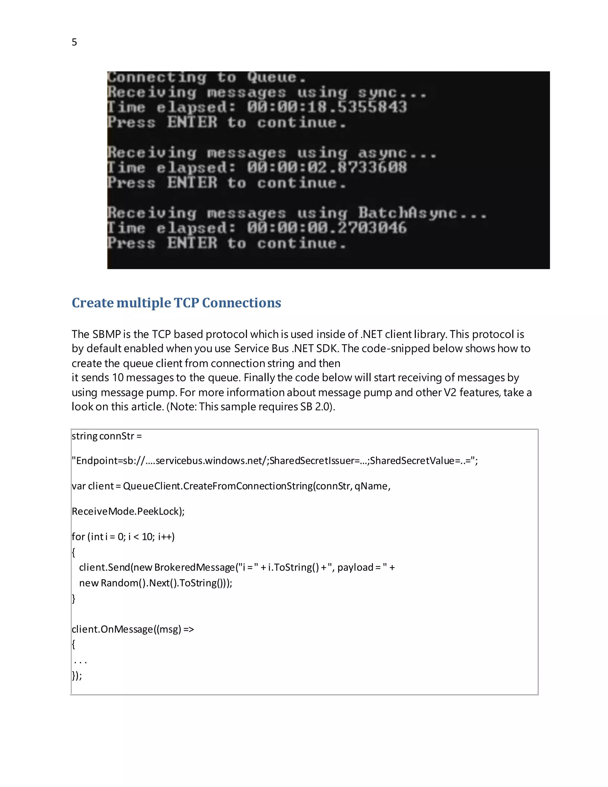 5
Create multiple TCP Connections
The SBMP is the TCP based protocol which is used inside of .NET client library. This protocol is
by default enabled when you use Service Bus .NET SDK. The code-snipped below shows how to
create the queue client from connection string and then it sends 10 messages to the queue.
Finally the code below will start receiving of messages by using message pump. For more
information about message pump and other V2 features, take a look on this article. (Note: This
sample requires SB 2.0).
stringconnStr =
"Endpoint=sb://….servicebus.windows.net/;SharedSecretIssuer=…;SharedSecretValue=..=";
var client= QueueClient.CreateFromConnectionString(connStr,qName,
ReceiveMode.PeekLock);
for (inti = 0; i < 10; i++)
{
client.Send(newBrokeredMessage("i =" + i.ToString() +", payload= " +
newRandom().Next().ToString()));
}
client.OnMessage((msg) =>
{
. . .
});
If you want to change the underlying protocol to AMQP, all you have to do is to slightly change
connection string as shown in the following example:
 
