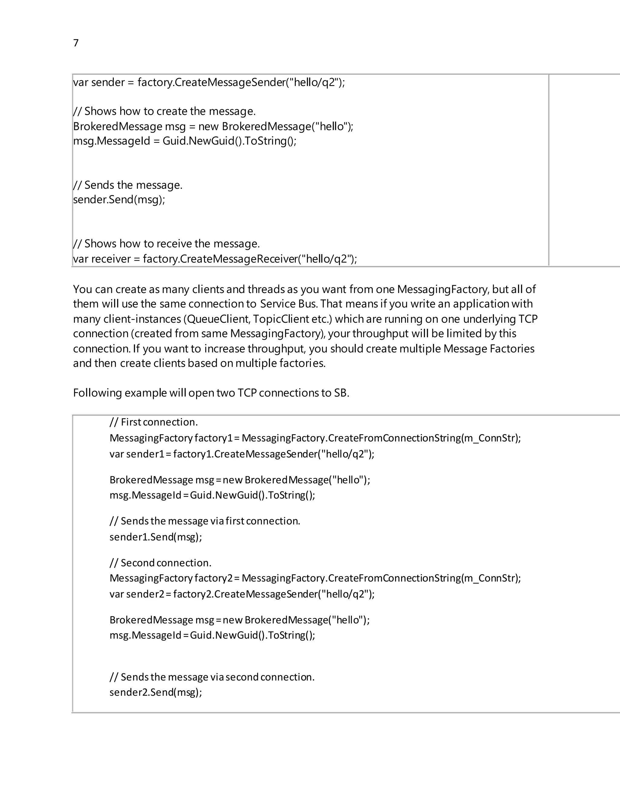 7
// Sendsthe message.
sender.Send(msg);
// Showshowto receive the message.
var receiver=factory.CreateMessageReceiver("hello/q2");
You can create as many clients and threads as you want from one MessagingFactory, but all of
them will use the same connection to Service Bus. That means if you write an application with
many client-instances (QueueClient, TopicClient etc.) which are running on one underlying TCP
connection (created from same MessagingFactory), your throughput will be limited by this
connection. If you want to increase throughput, you should create multiple Message Factories
and then create clients based on multiple factories.
Following example will open two TCP connections to SB.
// Firstconnection.
MessagingFactoryfactory1= MessagingFactory.CreateFromConnectionString(m_ConnStr);
var sender1= factory1.CreateMessageSender("hello/q2");
BrokeredMessage msg=newBrokeredMessage("hello");
msg.MessageId=Guid.NewGuid().ToString();
// Sendsthe message viafirstconnection.
sender1.Send(msg);
// Secondconnection.
MessagingFactoryfactory2= MessagingFactory.CreateFromConnectionString(m_ConnStr);
var sender2= factory2.CreateMessageSender("hello/q2");
BrokeredMessage msg=newBrokeredMessage("hello");
msg.MessageId=Guid.NewGuid().ToString();
// Sendsthe message viasecondconnection.
sender2.Send(msg);
Sometimes, you will even not deal directly with MessagingFactory. For example, you can create
client instance from connection string. No you might ask yourself how many connections
(factories) will open following peace code.
var client1= QueueClient.CreateFromConnectionString(m_ConnStr,qName,ReceiveMode.PeekLock);
var client2= QueueClient.CreateFromConnectionString(m_ConnStr,qName,ReceiveMode.PeekLock);
This is an undocumented detail. Right now (SB-V2) it will open a single MessagingFactory which
will be shared by two clients. However this is undocumented and it might change in the future. If
 