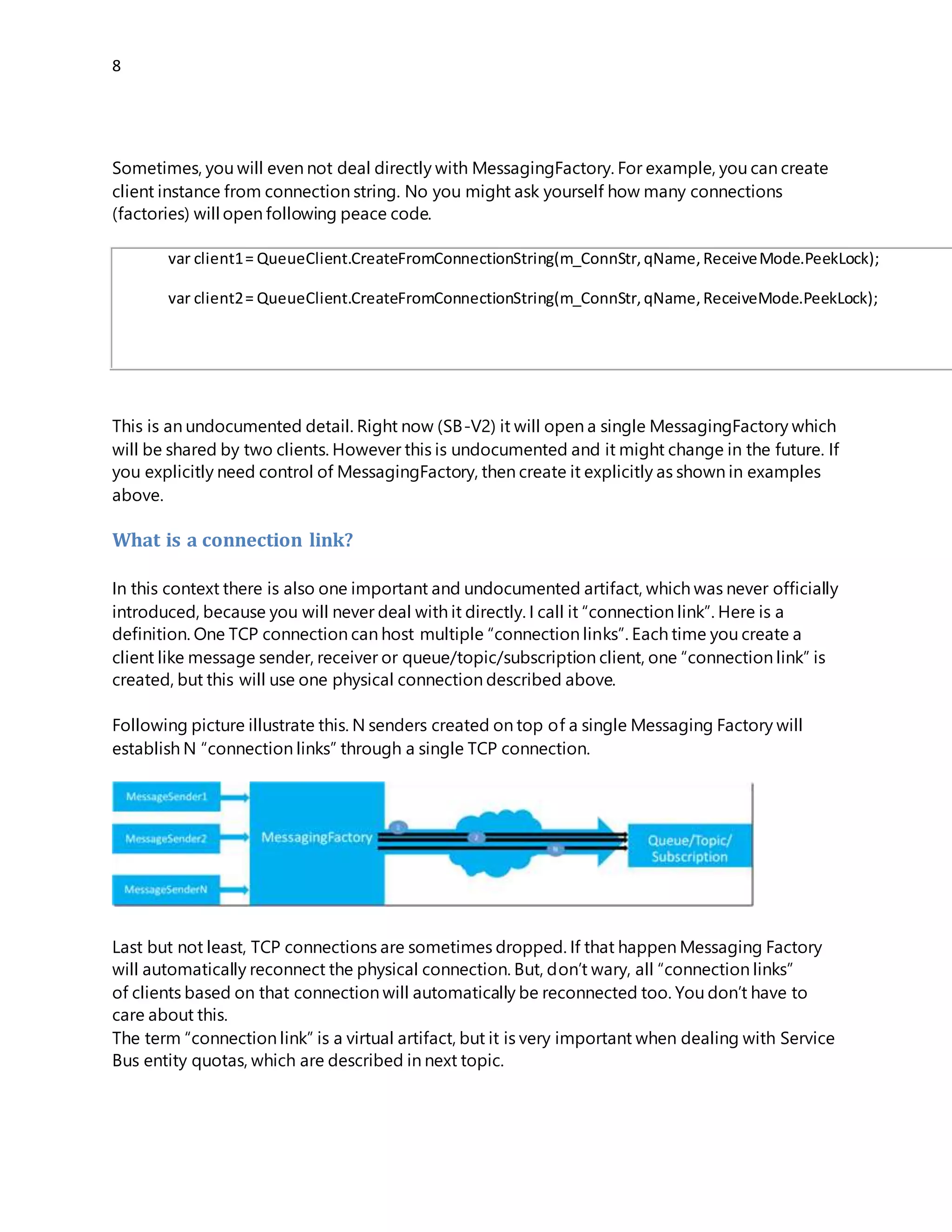 8
you explicitly need control of MessagingFactory, then create it explicitly as shown in examples
above.
What is a connection link?
In this context there is also one important and undocumented artifact, which was never officially
introduced, because you will never deal with it directly. I call it “connection link”. Here is a
definition. One TCP connection can host multiple “connection links”. Each time you create a
client like message sender, receiver or queue/topic/subscription client, one “connection link” is
created, but this will use one physical connection described above.
Following picture illustrate this. N senders created on top of a single Messaging Factory will
establish N “connection links” through a single TCP connection.
Last but not least, TCP connections are sometimes dropped. If that happen Messaging Factory
will automatically reconnect the physical connection. But, don’t wary, all “connection links”
of clients based on that connection will automatically be reconnected too. You don’t have to
care about this.
The term “connection link” is a virtual artifact, but it is very important when dealing with Service
Bus entity quotas, which are described in next topic.
Service Bus Entity Quotas
If you want to learn more about Service Bus limits (quotas), then take a look on this official
MSDN article. Following picture is taken from this article. It is in this context an important part.
 