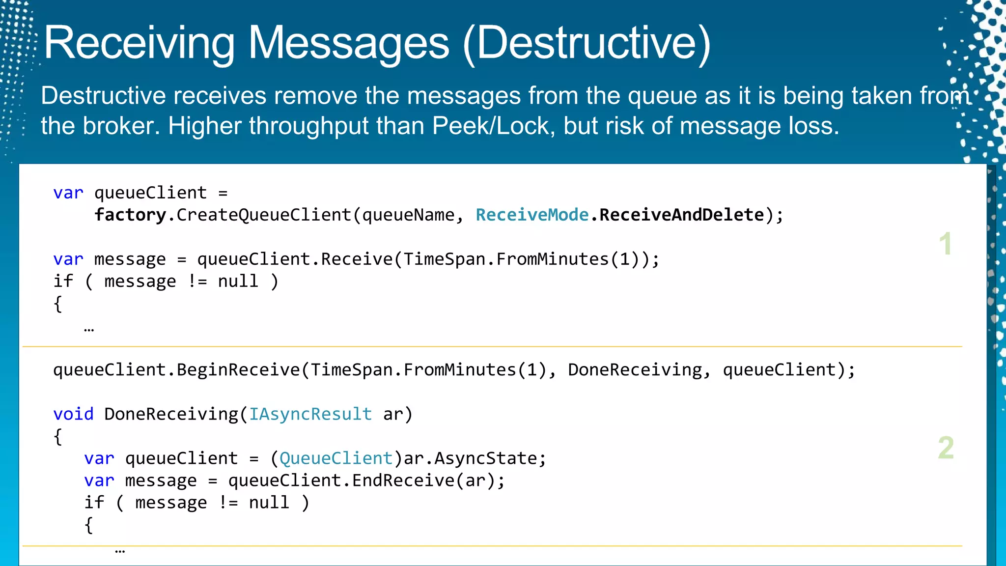 var  queueClient =    factory .CreateQueueClient(queueName,  ReceiveMode .ReceiveAndDelete ); var  message = queueClient.Receive(TimeSpan.FromMinutes(1)); if ( message != null )  {    … queueClient.BeginReceive(TimeSpan.FromMinutes(1), DoneReceiving, queueClient); void  DoneReceiving( IAsyncResult  ar) { var  queueClient = ( QueueClient )ar.AsyncState; var  message = queueClient.EndReceive(ar); if ( message != null )    {    … 1 2 Destructive receives remove the messages from the queue as it is being taken from the broker. Higher throughput than Peek/Lock, but risk of message loss. 