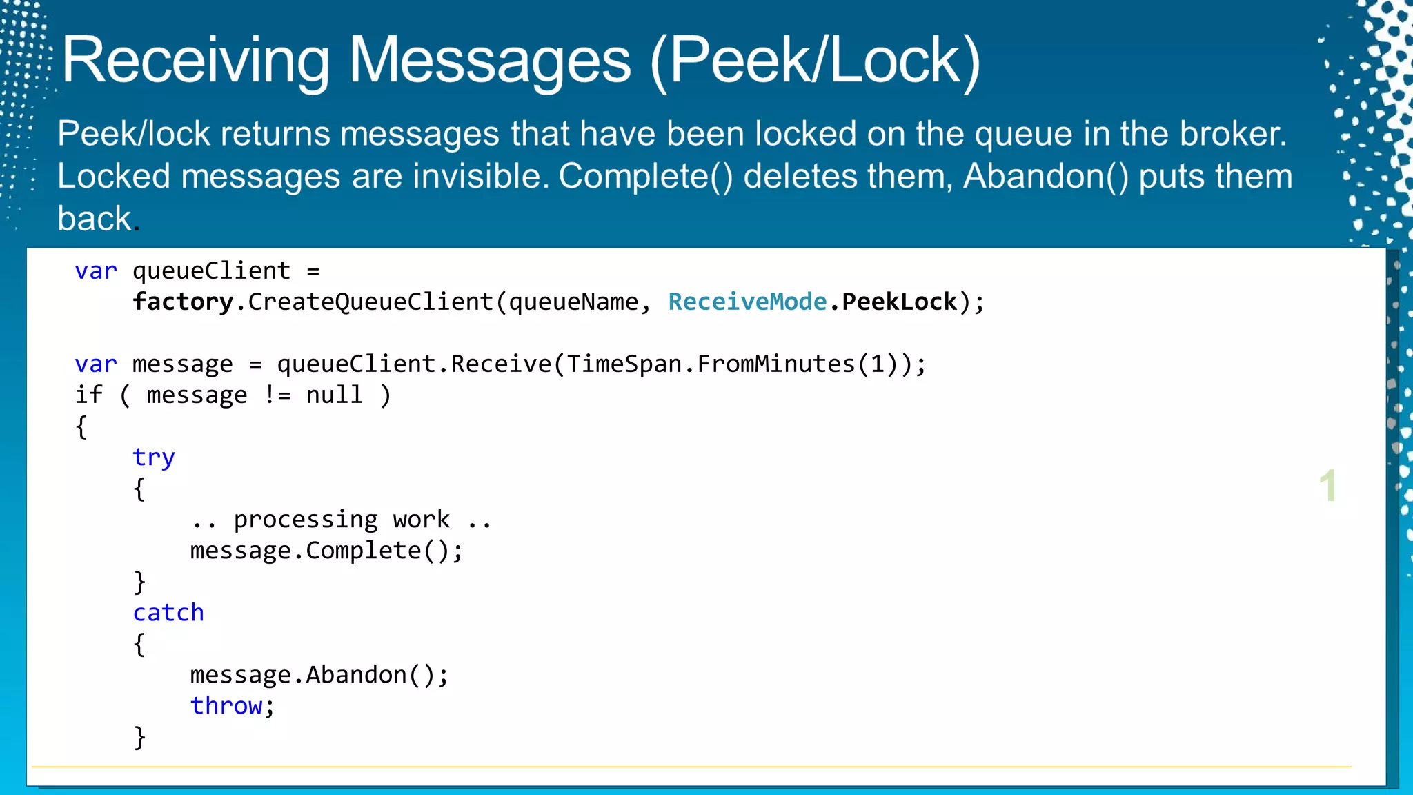 var  queueClient =    factory .CreateQueueClient(queueName,  ReceiveMode .PeekLock ); var  message = queueClient.Receive(TimeSpan.FromMinutes(1)); if ( message != null )  {   try {   .. processing work .. message.Complete(); } catch { message.Abandon(); throw ; } 1 