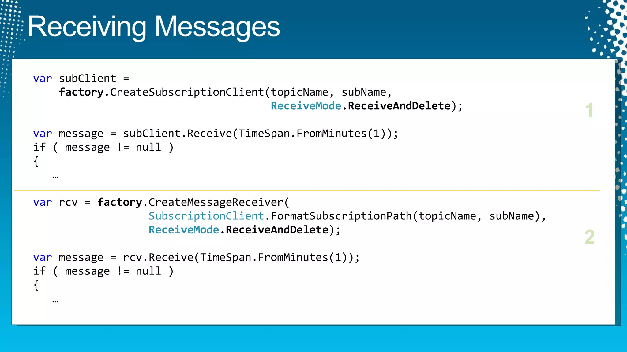 var  subClient =    factory .CreateSubscriptionClient(topicName, subName,   ReceiveMode .ReceiveAndDelete ); var  message = subClient.Receive(TimeSpan.FromMinutes(1)); if ( message != null )  {    … var  rcv =  factory .CreateMessageReceiver(   SubscriptionClient .FormatSubscriptionPath(topicName, subName),   ReceiveMode .ReceiveAndDelete ); var  message = rcv.Receive(TimeSpan.FromMinutes(1)); if ( message != null )  {    … 1 2 