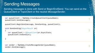 var  queueClient =  factory .CreateQueueClient(queueName); queueClient.Send(message); queueClient.BeginSend(message, DoneSending, queueClient); void  DoneSending( IAsyncResult  ar) { var  queueClient = ( QueueClient )ar.AsyncState; queueClient.EndSend(ar); } var  sender =  factory .CreateMessageSender(queueName); sender.Send(message); 1 2 3 Sending messages is done with Send or Begin/EndSend. You can send on the QueueClient or TopicClient or the neutral  MessageSender .  