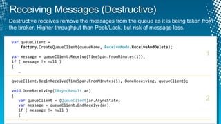 var  queueClient =    factory .CreateQueueClient(queueName,  ReceiveMode .ReceiveAndDelete ); var  message = queueClient.Receive(TimeSpan.FromMinutes(1)); if ( message != null )  {    … queueClient.BeginReceive(TimeSpan.FromMinutes(1), DoneReceiving, queueClient); void  DoneReceiving( IAsyncResult  ar) { var  queueClient = ( QueueClient )ar.AsyncState; var  message = queueClient.EndReceive(ar); if ( message != null )    {    … 1 2 Destructive receives remove the messages from the queue as it is being taken from the broker. Higher throughput than Peek/Lock, but risk of message loss. 