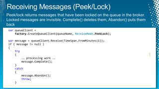 var  queueClient =    factory .CreateQueueClient(queueName,  ReceiveMode .PeekLock ); var  message = queueClient.Receive(TimeSpan.FromMinutes(1)); if ( message != null )  {   try {   .. processing work .. message.Complete(); } catch { message.Abandon(); throw ; } 1 