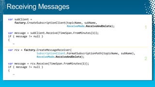 var  subClient =    factory .CreateSubscriptionClient(topicName, subName,   ReceiveMode .ReceiveAndDelete ); var  message = subClient.Receive(TimeSpan.FromMinutes(1)); if ( message != null )  {    … var  rcv =  factory .CreateMessageReceiver(   SubscriptionClient .FormatSubscriptionPath(topicName, subName),   ReceiveMode .ReceiveAndDelete ); var  message = rcv.Receive(TimeSpan.FromMinutes(1)); if ( message != null )  {    … 1 2 