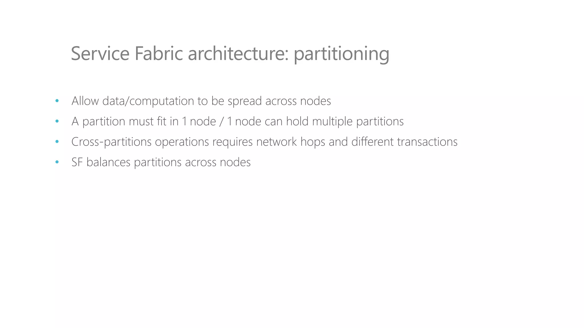 Service Fabric architecture: partitioning
• Allow data/computation to be spread across nodes
• A partition must fit in 1 node / 1 node can hold multiple partitions
• Cross-partitions operations requires network hops and different transactions
• SF balances partitions across nodes
 