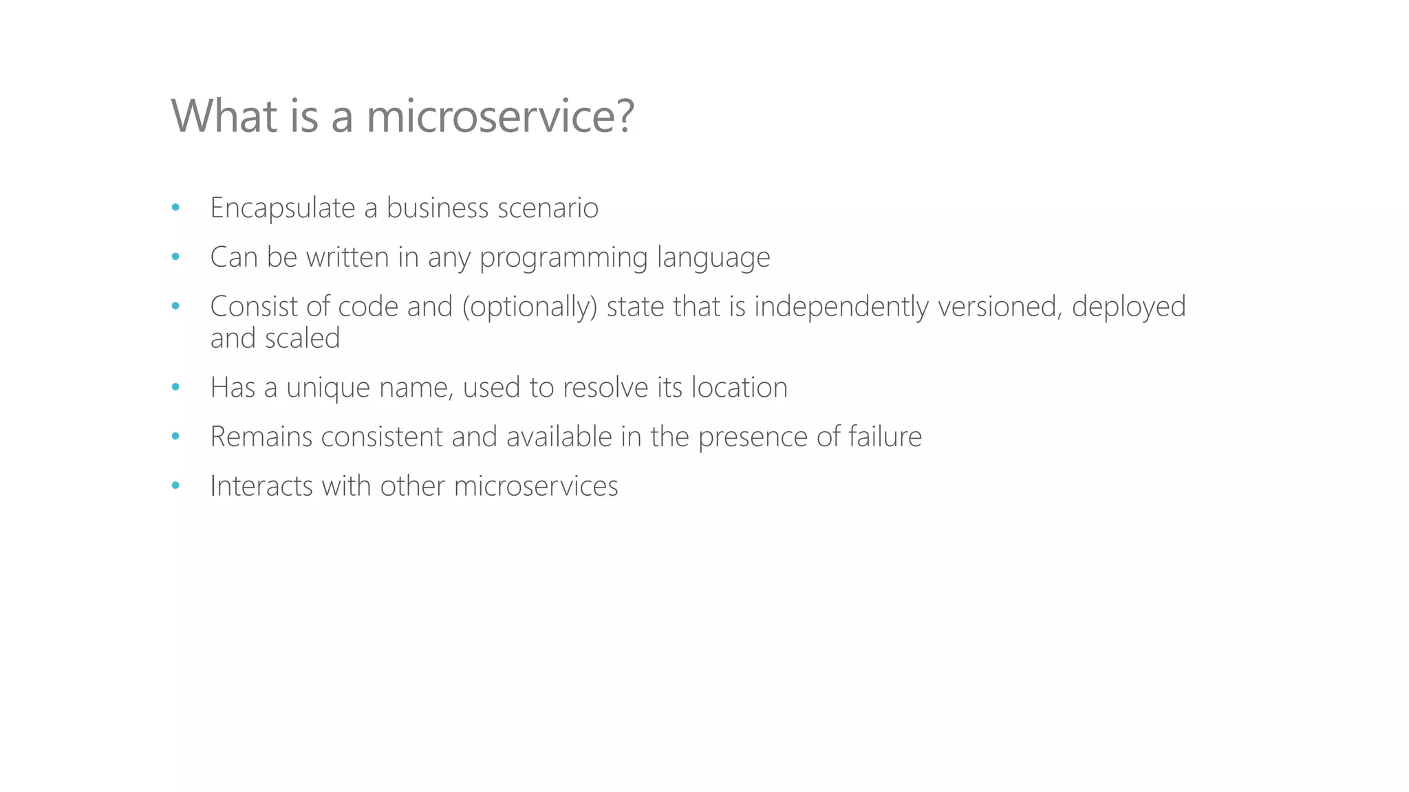 • Encapsulate a business scenario
• Can be written in any programming language
• Consist of code and (optionally) state that is independently versioned, deployed
and scaled
• Has a unique name, used to resolve its location
• Remains consistent and available in the presence of failure
• Interacts with other microservices
What is a microservice?
 