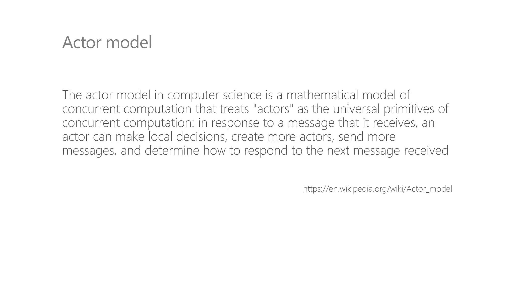 The actor model in computer science is a mathematical model of
concurrent computation that treats "actors" as the universal primitives of
concurrent computation: in response to a message that it receives, an
actor can make local decisions, create more actors, send more
messages, and determine how to respond to the next message received
https://en.wikipedia.org/wiki/Actor_model
Actor model
 