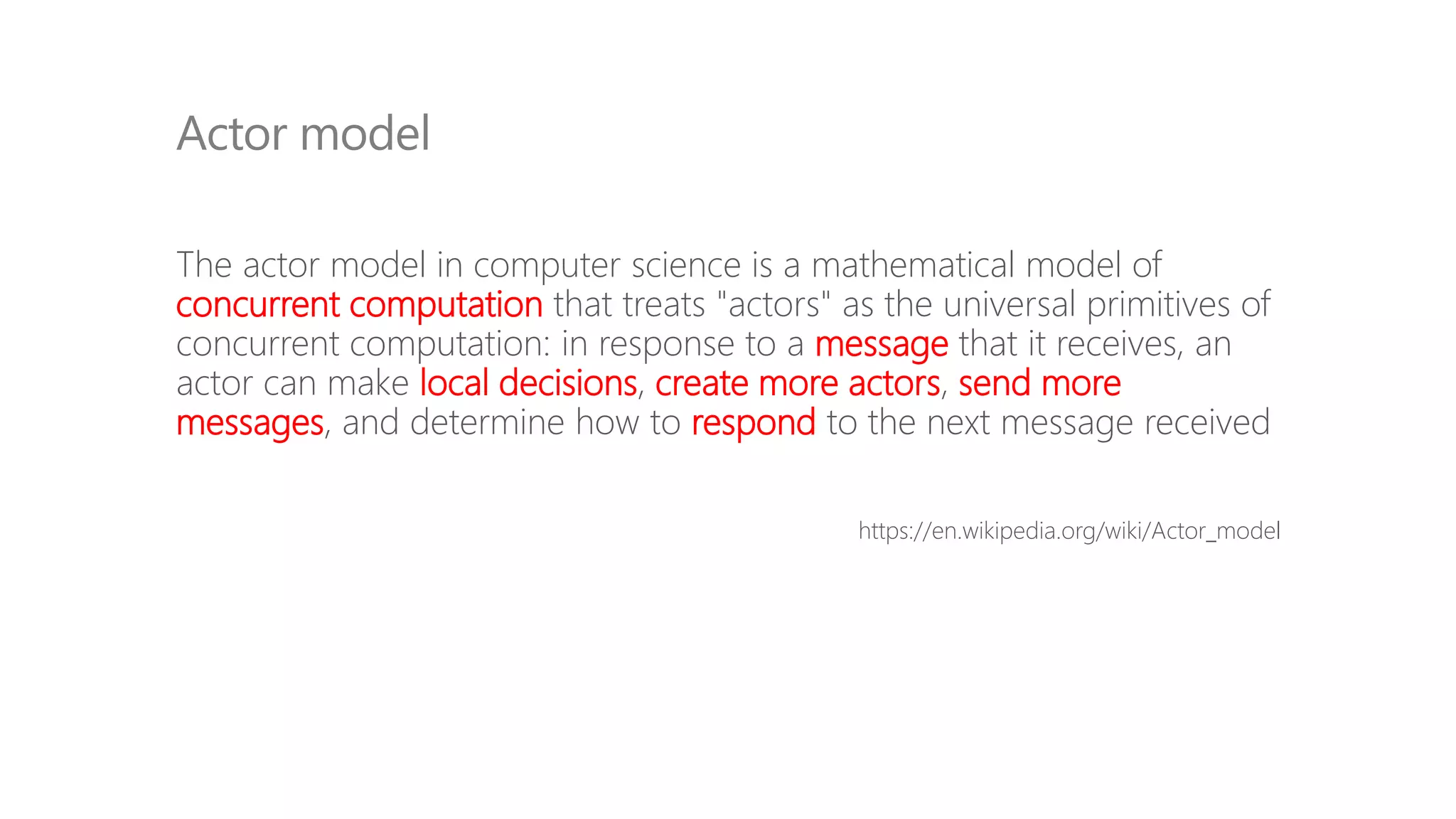 The actor model in computer science is a mathematical model of
concurrent computation that treats "actors" as the universal primitives of
concurrent computation: in response to a message that it receives, an
actor can make local decisions, create more actors, send more
messages, and determine how to respond to the next message received
https://en.wikipedia.org/wiki/Actor_model
Actor model
 