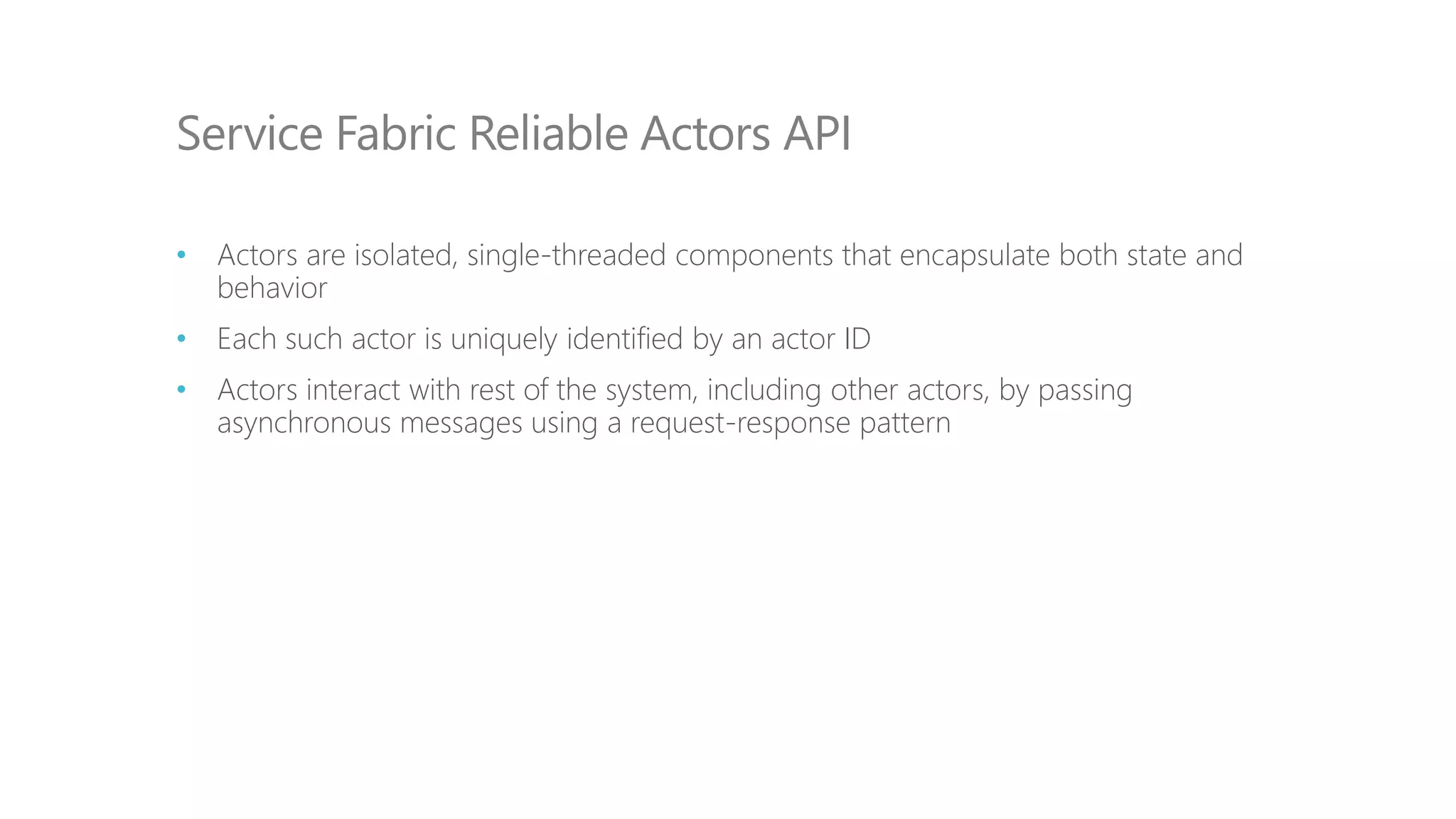 • Actors are isolated, single-threaded components that encapsulate both state and
behavior
• Each such actor is uniquely identified by an actor ID
• Actors interact with rest of the system, including other actors, by passing
asynchronous messages using a request-response pattern
Service Fabric Reliable Actors API
 