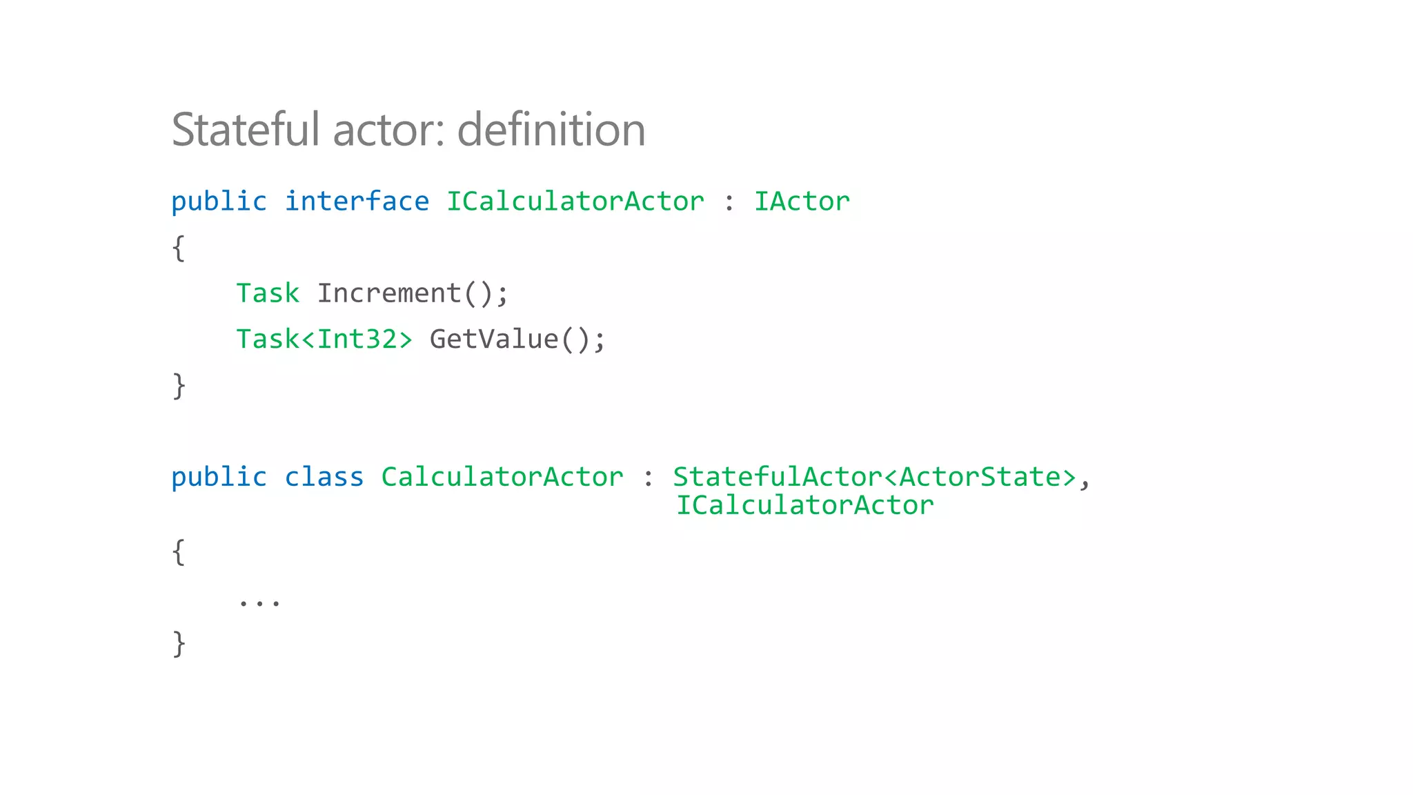 public interface ICalculatorActor : IActor
{
Task Increment();
Task<Int32> GetValue();
}
public class CalculatorActor : StatefulActor<ActorState>,
ICalculatorActor
{
...
}
Stateful actor: definition
 