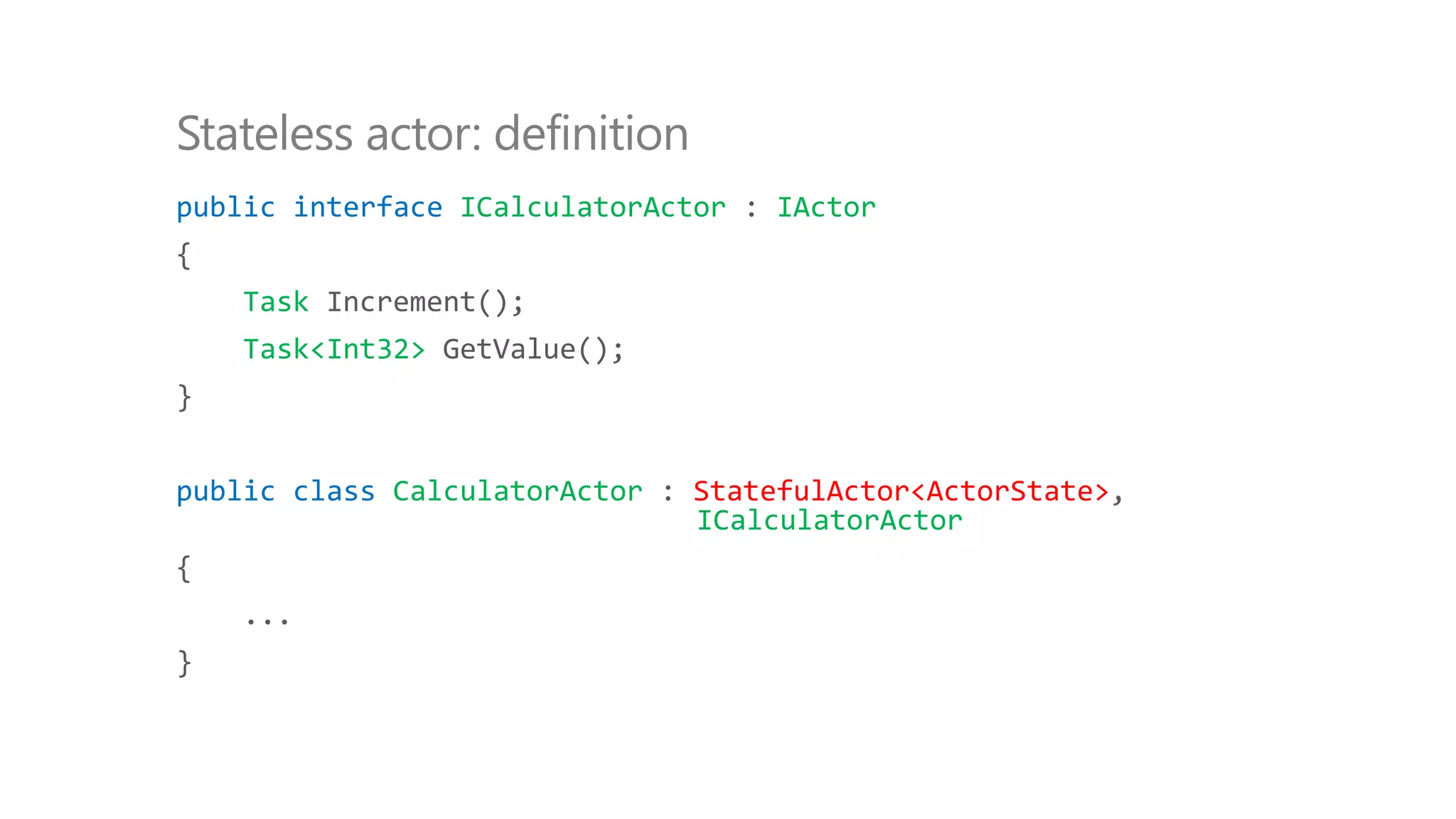 public interface ICalculatorActor : IActor
{
Task Increment();
Task<Int32> GetValue();
}
public class CalculatorActor : StatefulActor<ActorState>,
ICalculatorActor
{
...
}
Stateless actor: definition
 