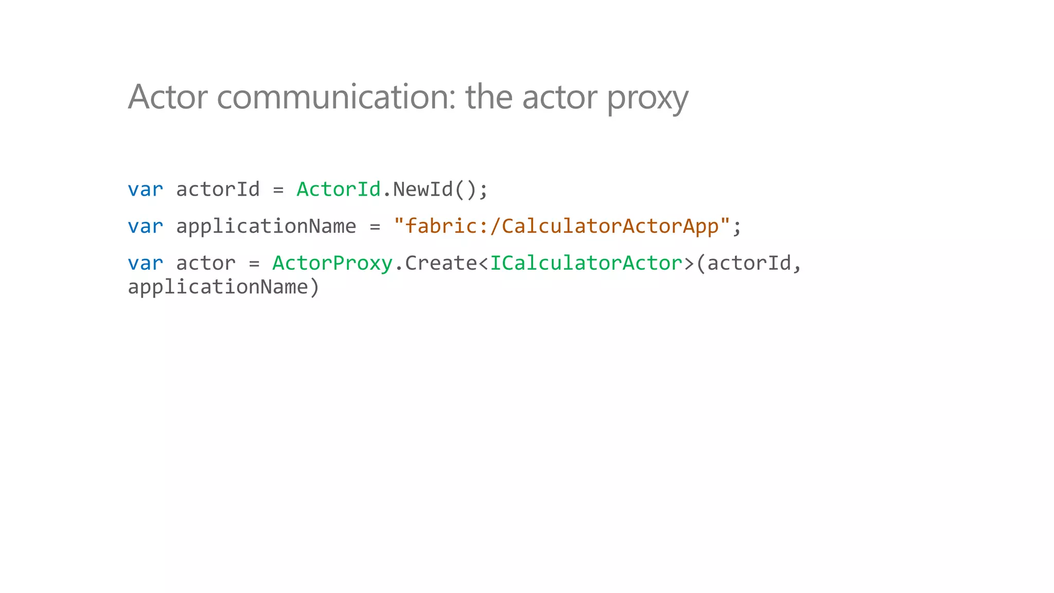 var actorId = ActorId.NewId();
var applicationName = "fabric:/CalculatorActorApp";
var actor = ActorProxy.Create<ICalculatorActor>(actorId,
applicationName)
Actor communication: the actor proxy
 