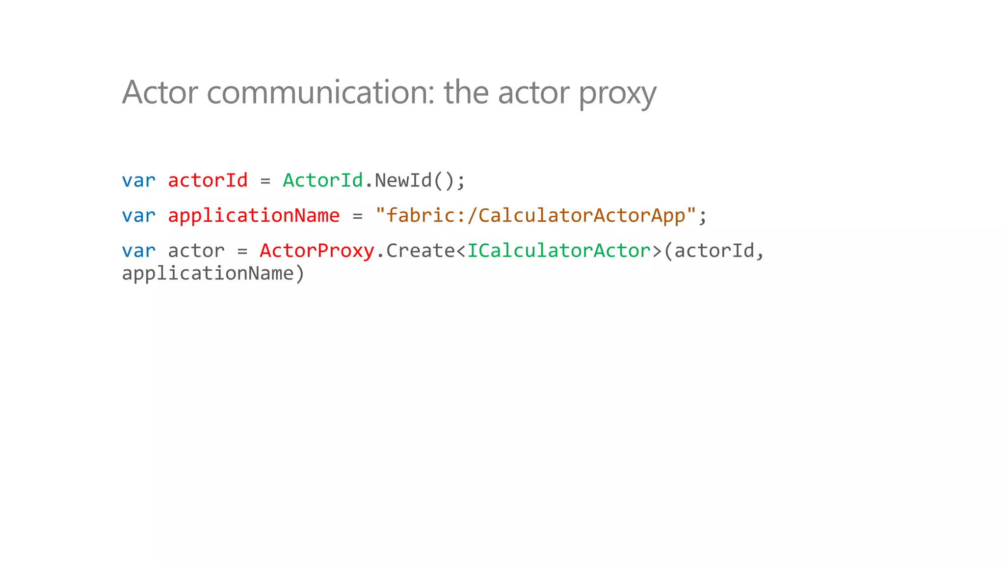 var actorId = ActorId.NewId();
var applicationName = "fabric:/CalculatorActorApp";
var actor = ActorProxy.Create<ICalculatorActor>(actorId,
applicationName)
Actor communication: the actor proxy
 