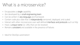 What is a microservice?
• Encapsulates a single capability
• Are developed by a small engineering team
• Can be written in any language and framework
• Contain code plus state that is independently versioned, deployed, and scaled
• Interact with other microservices over well defined interfaces and protocols such as http
• Have a unique name (i.e. URL) that can be resolved
• Remains consistent and available in the presence of failures
• Ideal for DevOps automation!
 