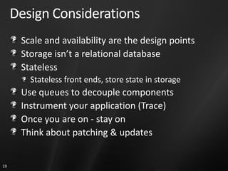 Design Considerations
      Scale and availability are the design points
      Storage isn’t a relational database
      Stateless
        Stateless front ends, store state in storage
      Use queues to decouple components
      Instrument your application (Trace)
      Once you are on - stay on
      Think about patching & updates


19
 