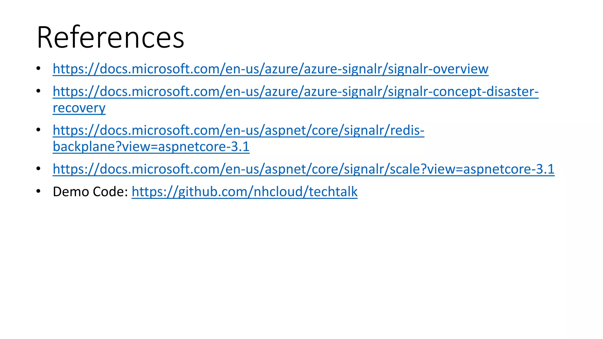 References
• https://docs.microsoft.com/en-us/azure/azure-signalr/signalr-overview
• https://docs.microsoft.com/en-us/azure/azure-signalr/signalr-concept-disaster-
recovery
• https://docs.microsoft.com/en-us/aspnet/core/signalr/redis-
backplane?view=aspnetcore-3.1
• https://docs.microsoft.com/en-us/aspnet/core/signalr/scale?view=aspnetcore-3.1
• Demo Code: https://github.com/nhcloud/techtalk
 