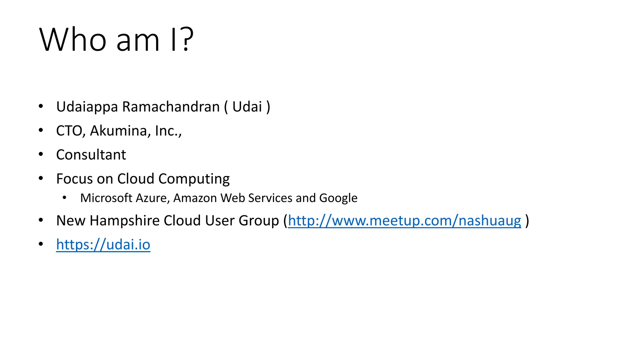 Who am I?
• Udaiappa Ramachandran ( Udai )
• CTO, Akumina, Inc.,
• Consultant
• Focus on Cloud Computing
• Microsoft Azure, Amazon Web Services and Google
• New Hampshire Cloud User Group (http://www.meetup.com/nashuaug )
• https://udai.io
 