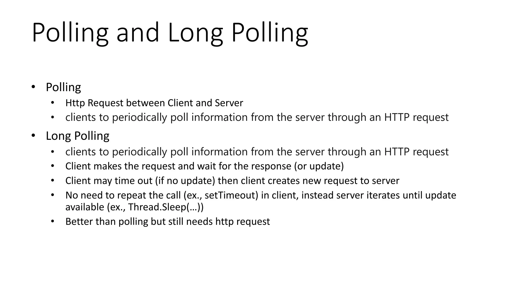 Polling and Long Polling
• Polling
• Http Request between Client and Server
• clients to periodically poll information from the server through an HTTP request
• Long Polling
• clients to periodically poll information from the server through an HTTP request
• Client makes the request and wait for the response (or update)
• Client may time out (if no update) then client creates new request to server
• No need to repeat the call (ex., setTimeout) in client, instead server iterates until update
available (ex., Thread.Sleep(…))
• Better than polling but still needs http request
 