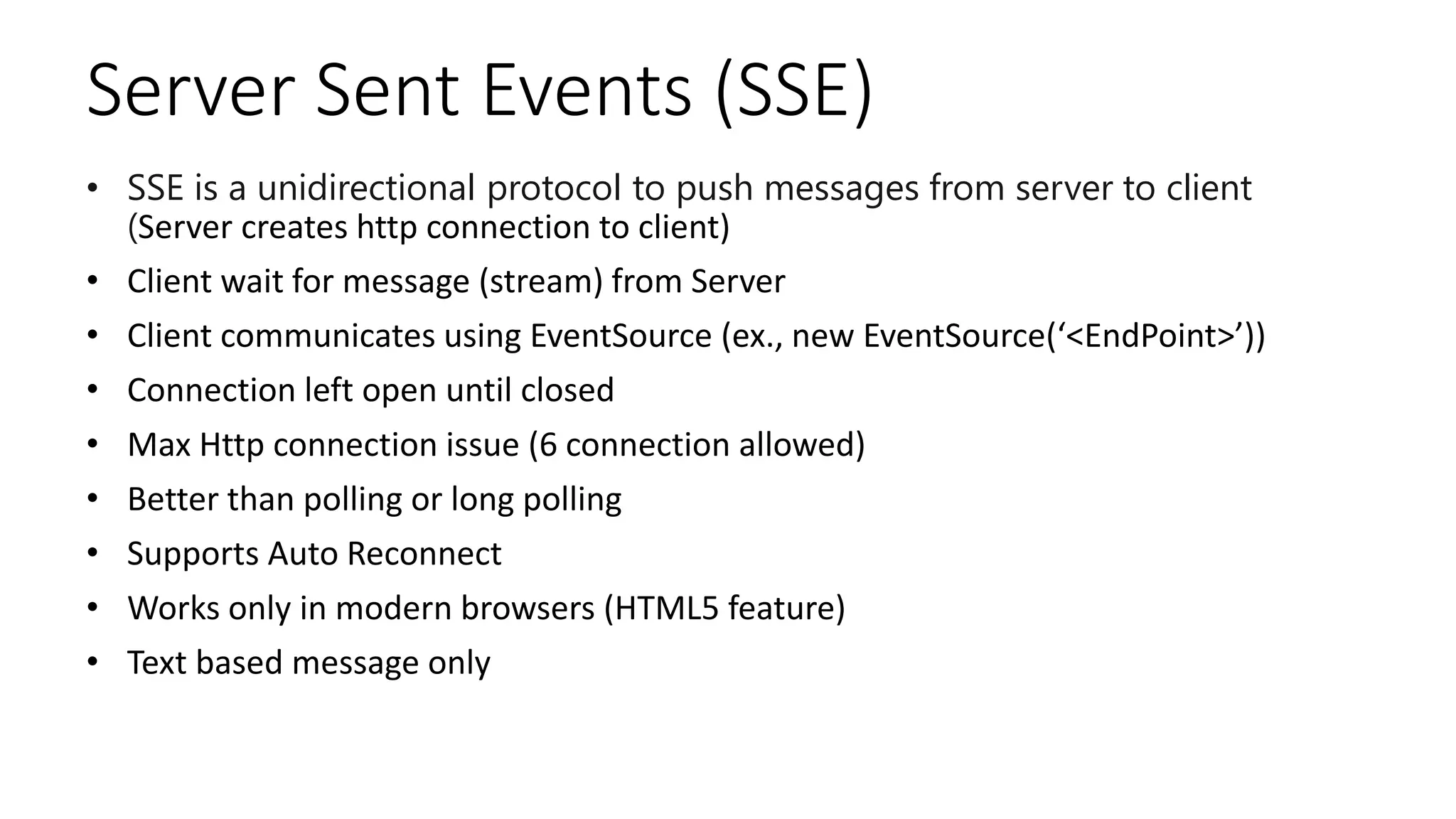 Server Sent Events (SSE)
• SSE is a unidirectional protocol to push messages from server to client
(Server creates http connection to client)
• Client wait for message (stream) from Server
• Client communicates using EventSource (ex., new EventSource(‘<EndPoint>’))
• Connection left open until closed
• Max Http connection issue (6 connection allowed)
• Better than polling or long polling
• Supports Auto Reconnect
• Works only in modern browsers (HTML5 feature)
• Text based message only
 