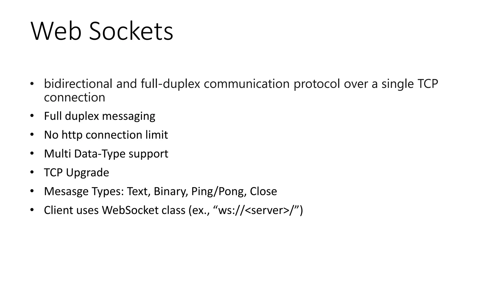 Web Sockets
• bidirectional and full-duplex communication protocol over a single TCP
connection
• Full duplex messaging
• No http connection limit
• Multi Data-Type support
• TCP Upgrade
• Mesasge Types: Text, Binary, Ping/Pong, Close
• Client uses WebSocket class (ex., “ws://<server>/”)
 