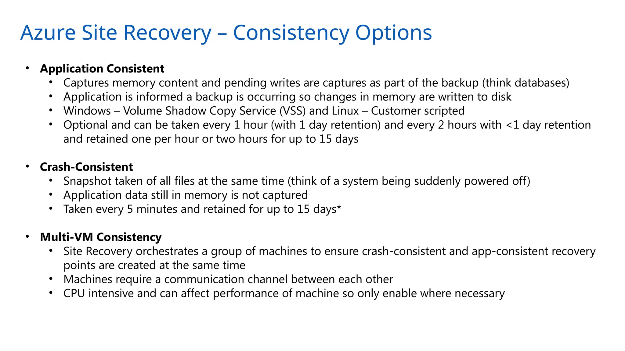 Azure Site Recovery – Consistency Options
• Application Consistent
• Captures memory content and pending writes are captures as part of the backup (think databases)
• Application is informed a backup is occurring so changes in memory are written to disk
• Windows – Volume Shadow Copy Service (VSS) and Linux – Customer scripted
• Optional and can be taken every 1 hour (with 1 day retention) and every 2 hours with <1 day retention
and retained one per hour or two hours for up to 15 days
• Crash-Consistent
• Snapshot taken of all files at the same time (think of a system being suddenly powered off)
• Application data still in memory is not captured
• Taken every 5 minutes and retained for up to 15 days*
• Multi-VM Consistency
• Site Recovery orchestrates a group of machines to ensure crash-consistent and app-consistent recovery
points are created at the same time
• Machines require a communication channel between each other
• CPU intensive and can affect performance of machine so only enable where necessary
 