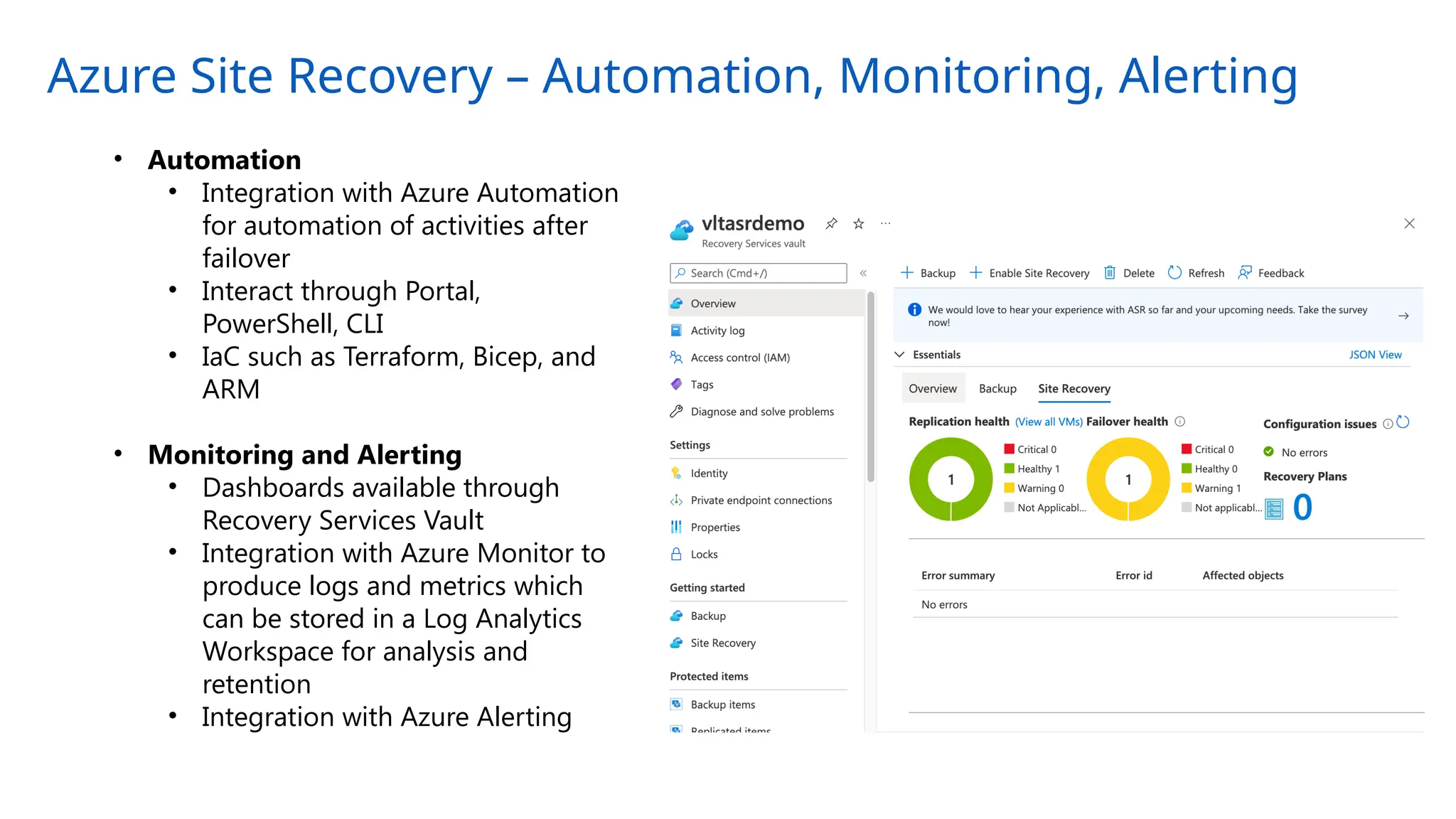 Azure Site Recovery – Automation, Monitoring, Alerting
• Automation
• Integration with Azure Automation
for automation of activities after
failover
• Interact through Portal,
PowerShell, CLI
• IaC such as Terraform, Bicep, and
ARM
• Monitoring and Alerting
• Dashboards available through
Recovery Services Vault
• Integration with Azure Monitor to
produce logs and metrics which
can be stored in a Log Analytics
Workspace for analysis and
retention
• Integration with Azure Alerting
 