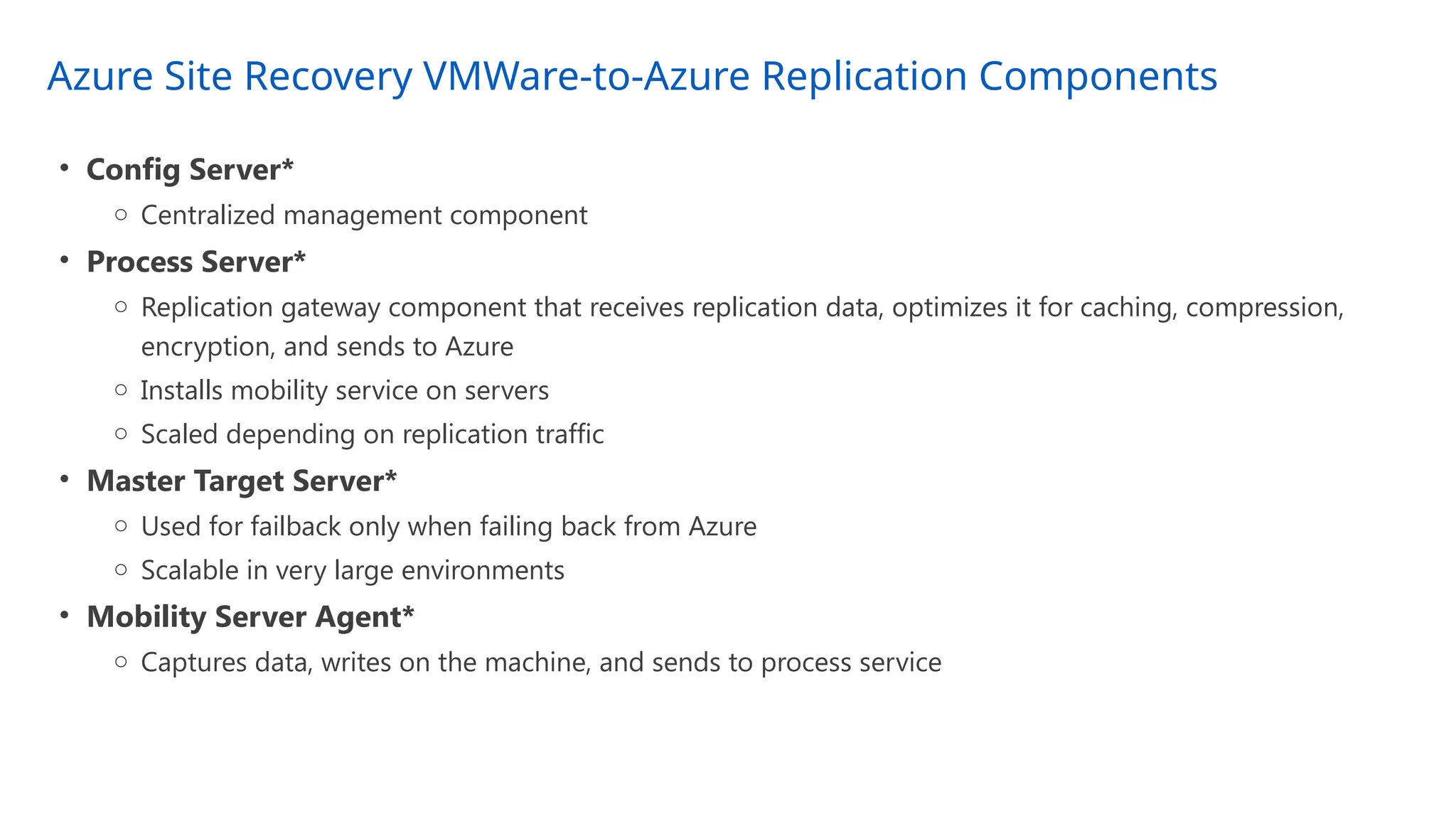Azure Site Recovery VMWare-to-Azure Replication Components
• Config Server*
o Centralized management component
• Process Server*
o Replication gateway component that receives replication data, optimizes it for caching, compression,
encryption, and sends to Azure
o Installs mobility service on servers
o Scaled depending on replication traffic
• Master Target Server*
o Used for failback only when failing back from Azure
o Scalable in very large environments
• Mobility Server Agent*
o Captures data, writes on the machine, and sends to process service
 