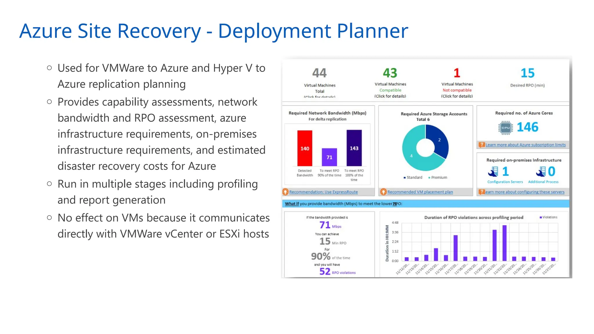 Azure Site Recovery - Deployment Planner
o Used for VMWare to Azure and Hyper V to
Azure replication planning
o Provides capability assessments, network
bandwidth and RPO assessment, azure
infrastructure requirements, on-premises
infrastructure requirements, and estimated
disaster recovery costs for Azure
o Run in multiple stages including profiling
and report generation
o No effect on VMs because it communicates
directly with VMWare vCenter or ESXi hosts
 