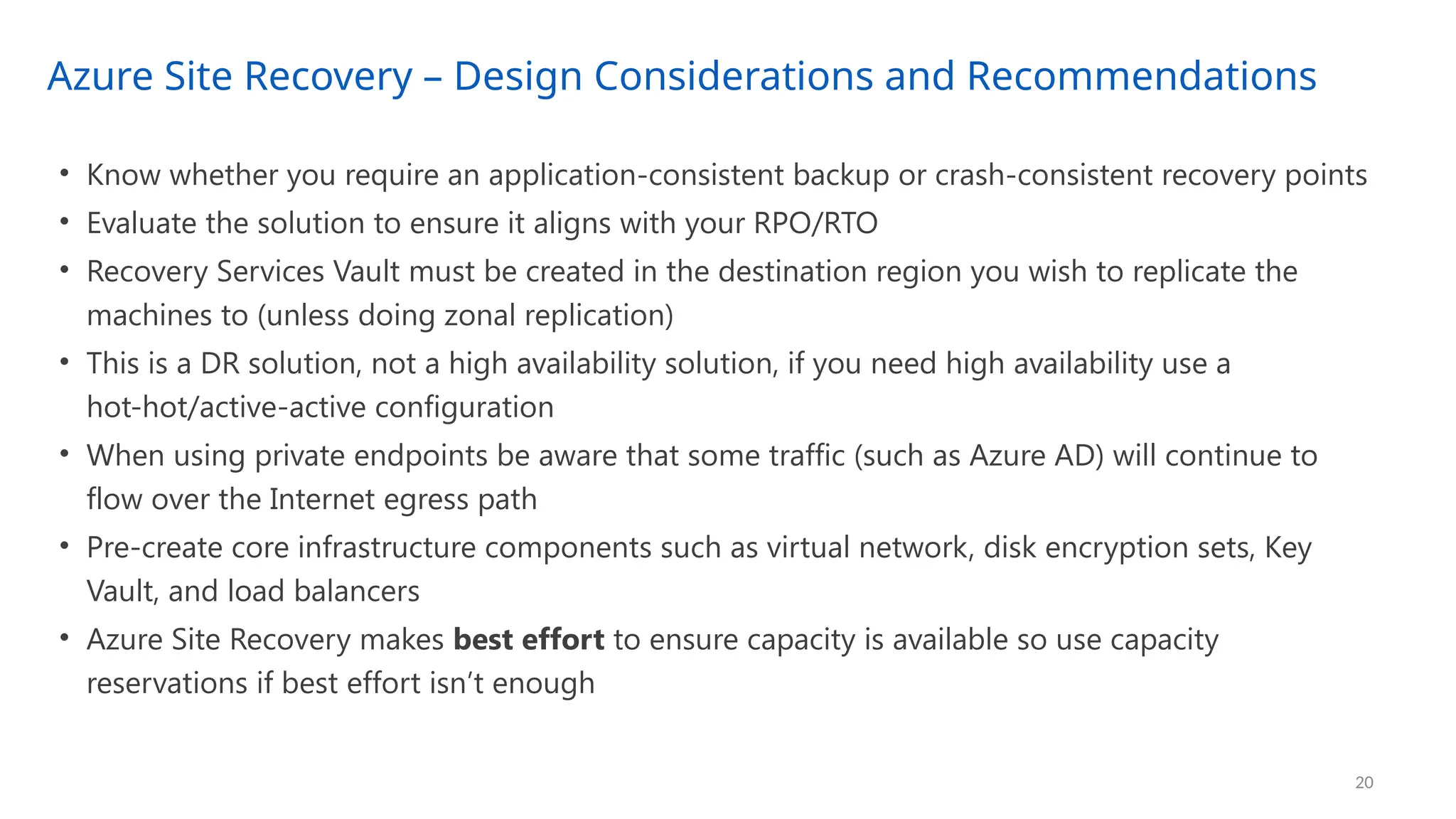 Azure Site Recovery – Design Considerations and Recommendations
20
• Know whether you require an application-consistent backup or crash-consistent recovery points
• Evaluate the solution to ensure it aligns with your RPO/RTO
• Recovery Services Vault must be created in the destination region you wish to replicate the
machines to (unless doing zonal replication)
• This is a DR solution, not a high availability solution, if you need high availability use a
hot-hot/active-active configuration
• When using private endpoints be aware that some traffic (such as Azure AD) will continue to
flow over the Internet egress path
• Pre-create core infrastructure components such as virtual network, disk encryption sets, Key
Vault, and load balancers
• Azure Site Recovery makes best effort to ensure capacity is available so use capacity
reservations if best effort isn’t enough
 