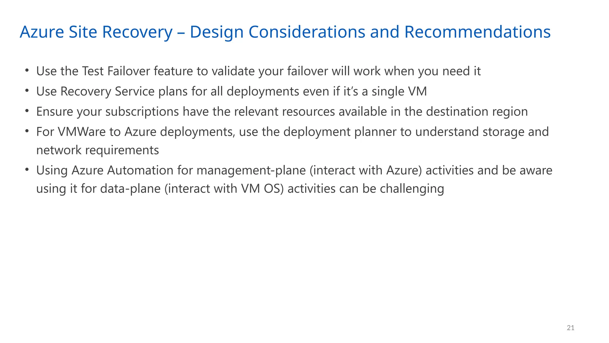 Azure Site Recovery – Design Considerations and Recommendations
21
• Use the Test Failover feature to validate your failover will work when you need it
• Use Recovery Service plans for all deployments even if it’s a single VM
• Ensure your subscriptions have the relevant resources available in the destination region
• For VMWare to Azure deployments, use the deployment planner to understand storage and
network requirements
• Using Azure Automation for management-plane (interact with Azure) activities and be aware
using it for data-plane (interact with VM OS) activities can be challenging
 