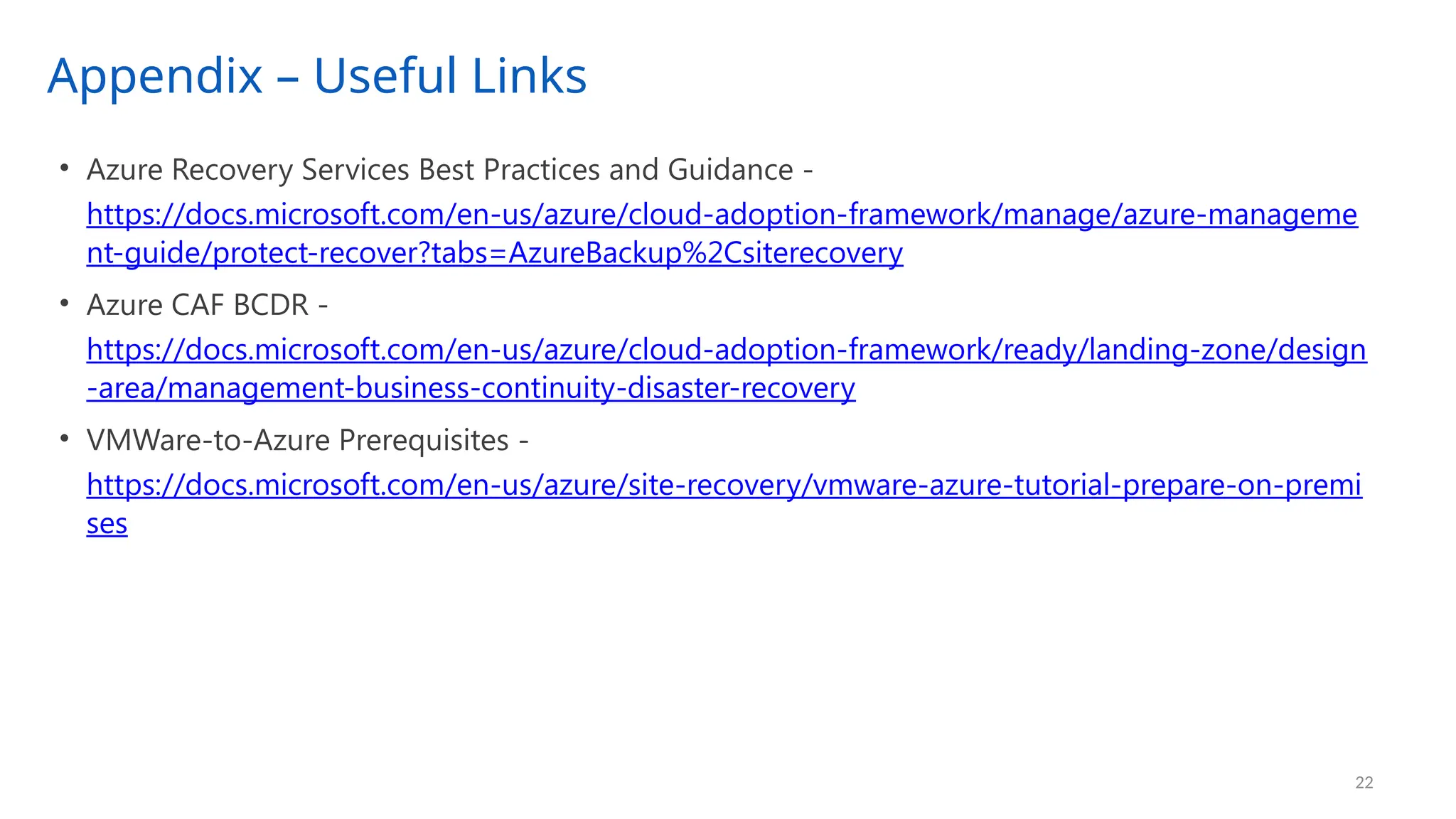 Appendix – Useful Links
22
• Azure Recovery Services Best Practices and Guidance -
https://docs.microsoft.com/en-us/azure/cloud-adoption-framework/manage/azure-manageme
nt-guide/protect-recover?tabs=AzureBackup%2Csiterecovery
• Azure CAF BCDR -
https://docs.microsoft.com/en-us/azure/cloud-adoption-framework/ready/landing-zone/design
-area/management-business-continuity-disaster-recovery
• VMWare-to-Azure Prerequisites -
https://docs.microsoft.com/en-us/azure/site-recovery/vmware-azure-tutorial-prepare-on-premi
ses
 