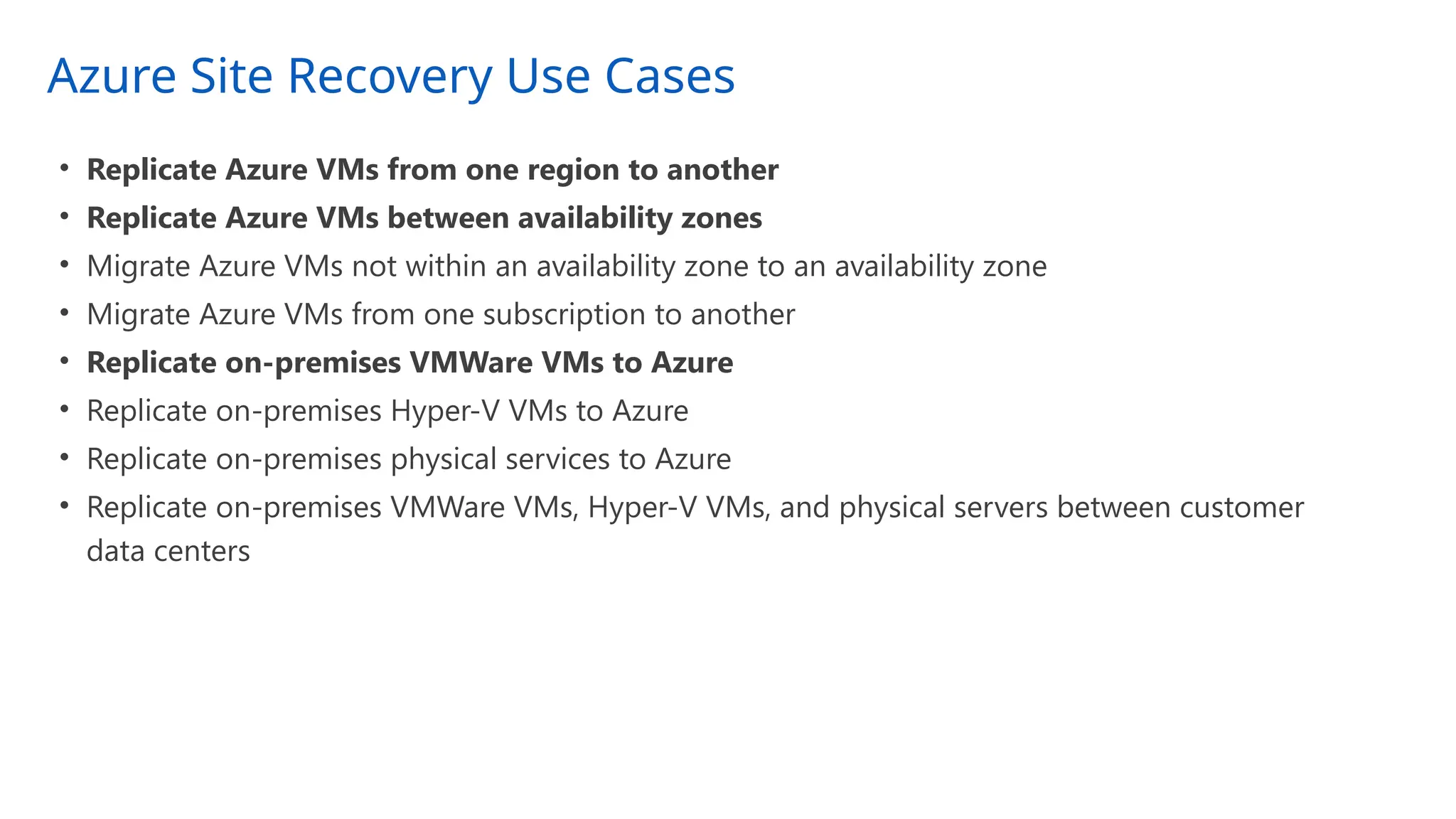 Azure Site Recovery Use Cases
• Replicate Azure VMs from one region to another
• Replicate Azure VMs between availability zones
• Migrate Azure VMs not within an availability zone to an availability zone
• Migrate Azure VMs from one subscription to another
• Replicate on-premises VMWare VMs to Azure
• Replicate on-premises Hyper-V VMs to Azure
• Replicate on-premises physical services to Azure
• Replicate on-premises VMWare VMs, Hyper-V VMs, and physical servers between customer
data centers
 