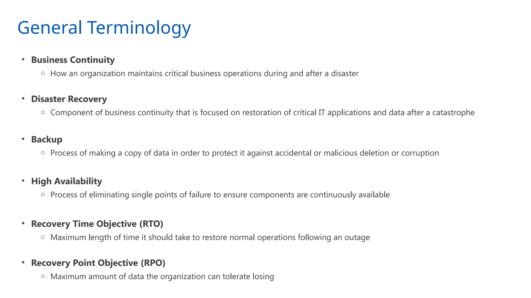 General Terminology
• Business Continuity
o How an organization maintains critical business operations during and after a disaster
• Disaster Recovery
o Component of business continuity that is focused on restoration of critical IT applications and data after a catastrophe
• Backup
o Process of making a copy of data in order to protect it against accidental or malicious deletion or corruption
• High Availability
o Process of eliminating single points of failure to ensure components are continuously available
• Recovery Time Objective (RTO)
o Maximum length of time it should take to restore normal operations following an outage
• Recovery Point Objective (RPO)
o Maximum amount of data the organization can tolerate losing
 
