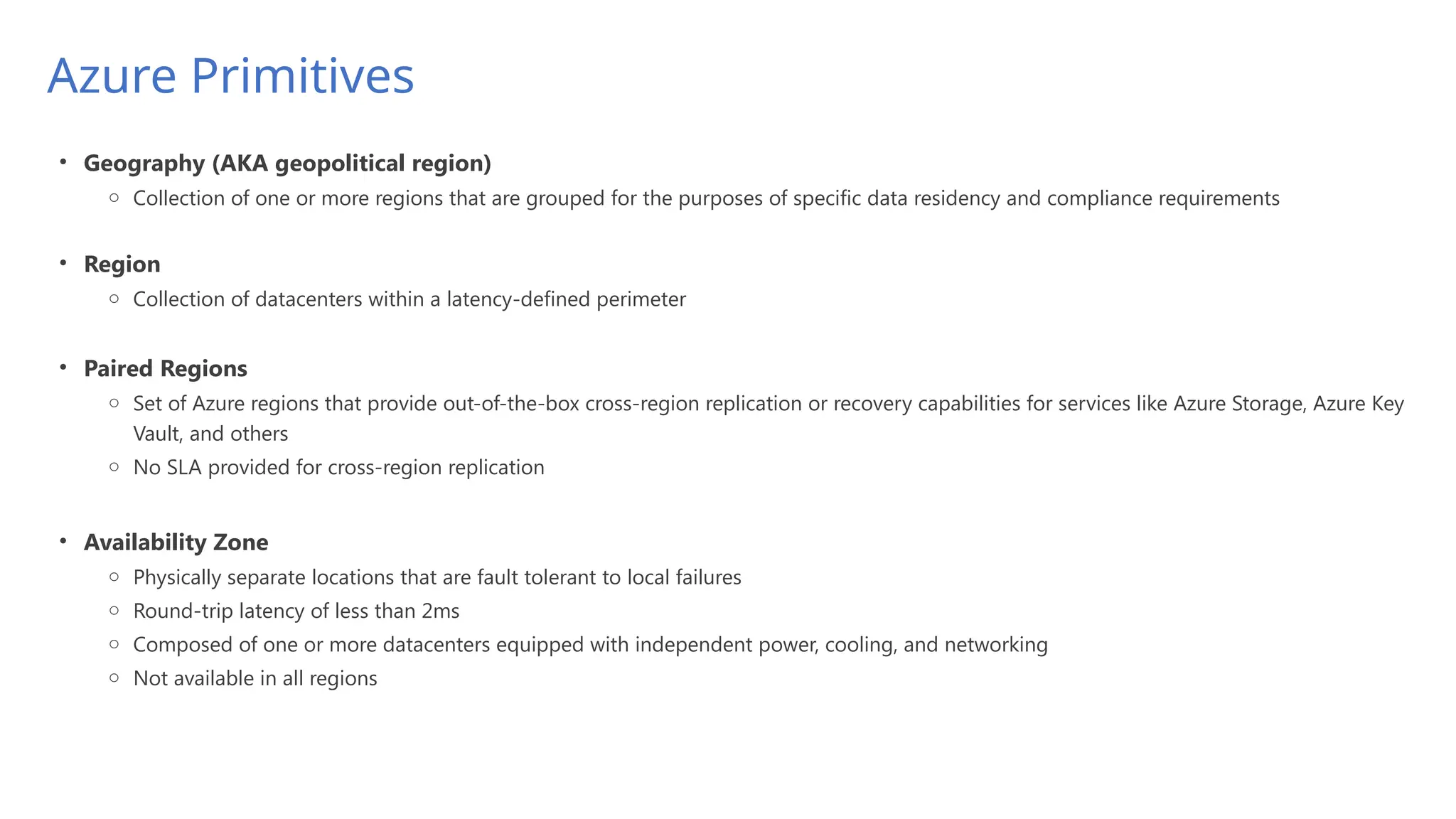 Azure Primitives
• Geography (AKA geopolitical region)
o Collection of one or more regions that are grouped for the purposes of specific data residency and compliance requirements
• Region
o Collection of datacenters within a latency-defined perimeter
• Paired Regions
o Set of Azure regions that provide out-of-the-box cross-region replication or recovery capabilities for services like Azure Storage, Azure Key
Vault, and others
o No SLA provided for cross-region replication
• Availability Zone
o Physically separate locations that are fault tolerant to local failures
o Round-trip latency of less than 2ms
o Composed of one or more datacenters equipped with independent power, cooling, and networking
o Not available in all regions
 
