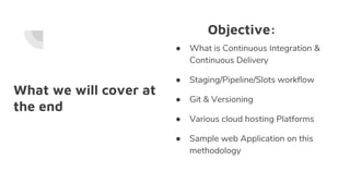 What we will cover at
the end
● What is Continuous Integration &
Continuous Delivery
● Staging/Pipeline/Slots workflow
● Git & Versioning
● Various cloud hosting Platforms
● Sample web Application on this
methodology
Objective:
 