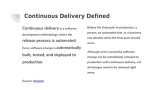 Continuous Delivery Defined
Continuous delivery is a software
development methodology where the
release process is automated.
Every software change is automatically
built, tested, and deployed to
production.
Source: Amazon
Before the final push to production, a
person, an automated test, or a business
rule decides when the final push should
occur.
Although every successful software
change can be immediately released to
production with continuous delivery, not
all changes need to be released right
away.
 