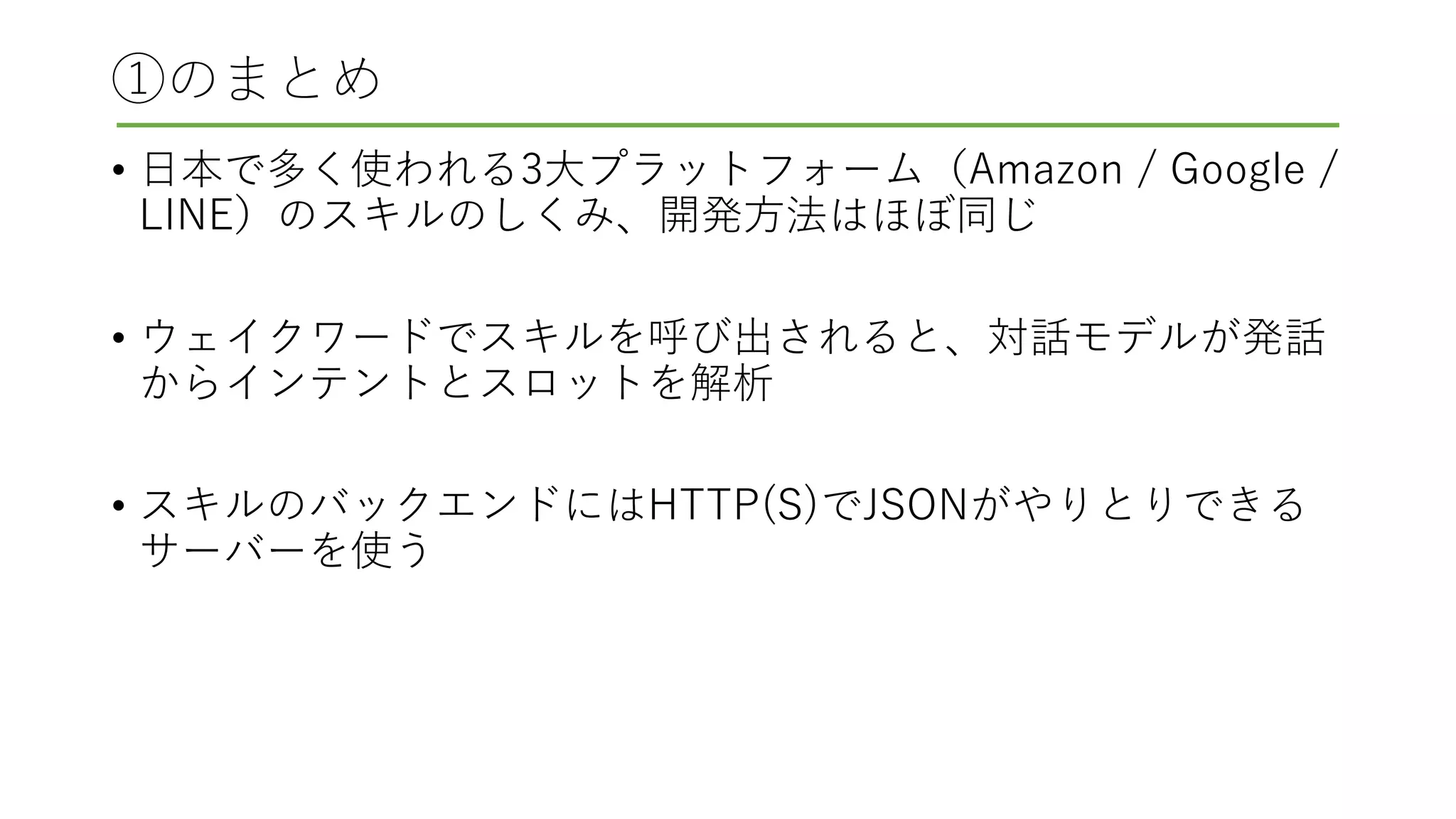 ①のまとめ
• 日本で多く使われる3大プラットフォーム（Amazon / Google /
LINE）のスキルのしくみ、開発方法はほぼ同じ
• ウェイクワードでスキルを呼び出されると、対話モデルが発話
からインテントとスロットを解析
• スキルのバックエンドにはHTTP(S)でJSONがやりとりできる
サーバーを使う
 