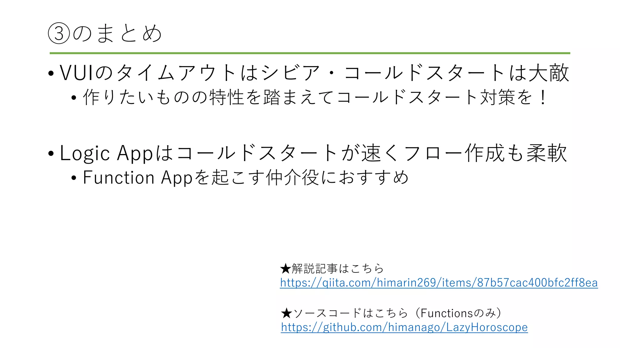③のまとめ
• VUIのタイムアウトはシビア・コールドスタートは大敵
• 作りたいものの特性を踏まえてコールドスタート対策を！
• Logic Appはコールドスタートが速くフロー作成も柔軟
• Function Appを起こす仲介役におすすめ
★ソースコードはこちら（Functionsのみ）
https://github.com/himanago/LazyHoroscope
★解説記事はこちら
https://qiita.com/himarin269/items/87b57cac400bfc2ff8ea
 