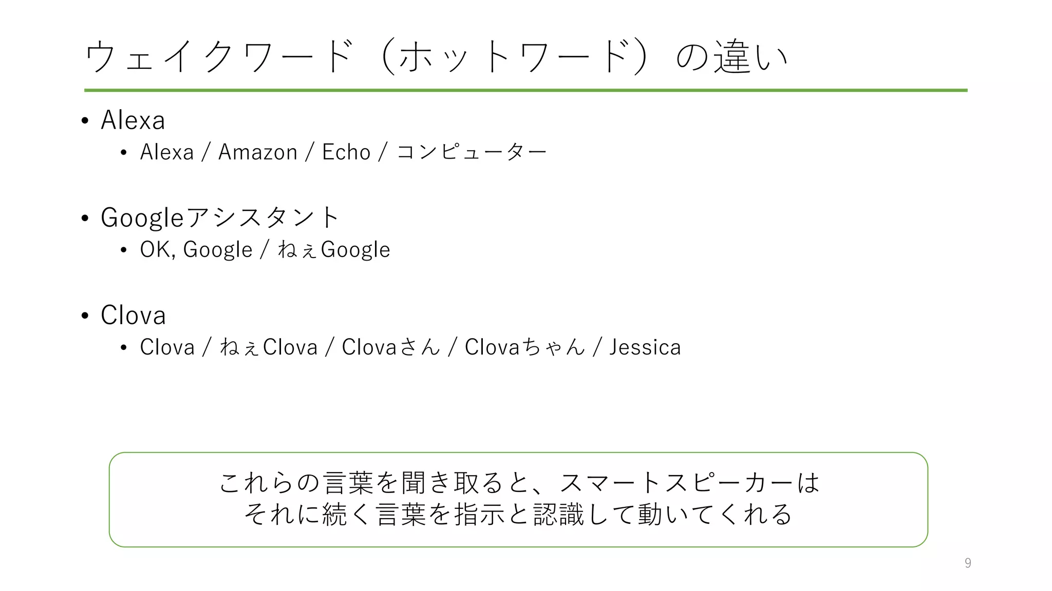 ウェイクワード（ホットワード）の違い
• Alexa
• Alexa / Amazon / Echo / コンピューター
• Googleアシスタント
• OK, Google / ねぇGoogle
• Clova
• Clova / ねぇClova / Clovaさん / Clovaちゃん / Jessica
9
これらの言葉を聞き取ると、スマートスピーカーは
それに続く言葉を指示と認識して動いてくれる
 