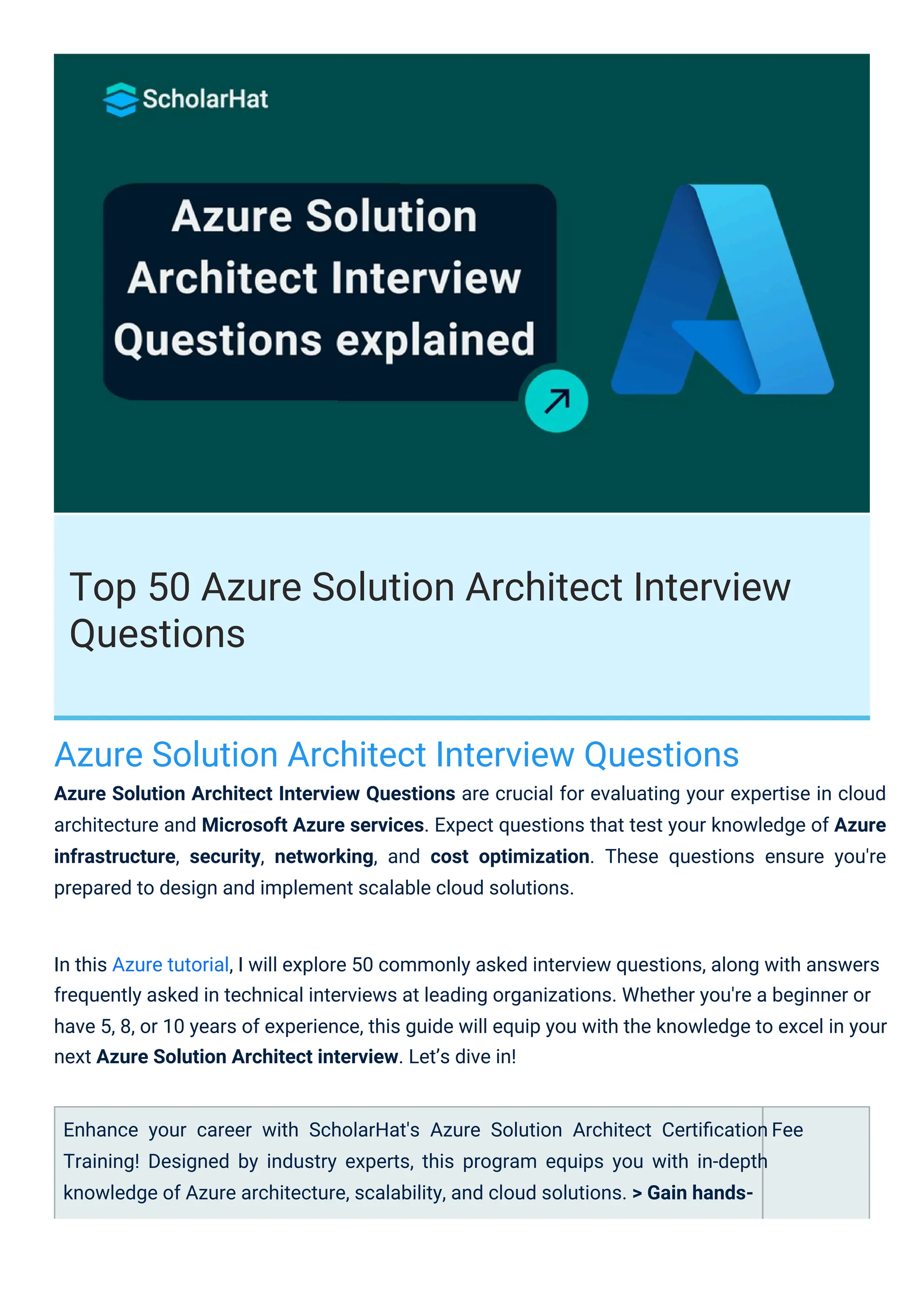 Top 50 Azure Solution Architect Interview
Questions
Azure Solution Architect Interview Questions
Azure Solution Architect Interview Questions are crucial for evaluating your expertise in cloud
architecture and Microsoft Azure services. Expect questions that test your knowledge of Azure
infrastructure, security, networking, and cost optimization. These questions ensure you're
prepared to design and implement scalable cloud solutions.
Enhance your career with ScholarHat's Azure Solution Architect Certiﬁcation
Training! Designed by industry experts, this program equips you with in-depth
knowledge of Azure architecture, scalability, and cloud solutions. > Gain hands-
Fee
In this Azure tutorial, I will explore 50 commonly asked interview questions, along with answers
frequently asked in technical interviews at leading organizations. Whether you're a beginner or
have 5, 8, or 10 years of experience, this guide will equip you with the knowledge to excel in your
next Azure Solution Architect interview. Let’s dive in!
 