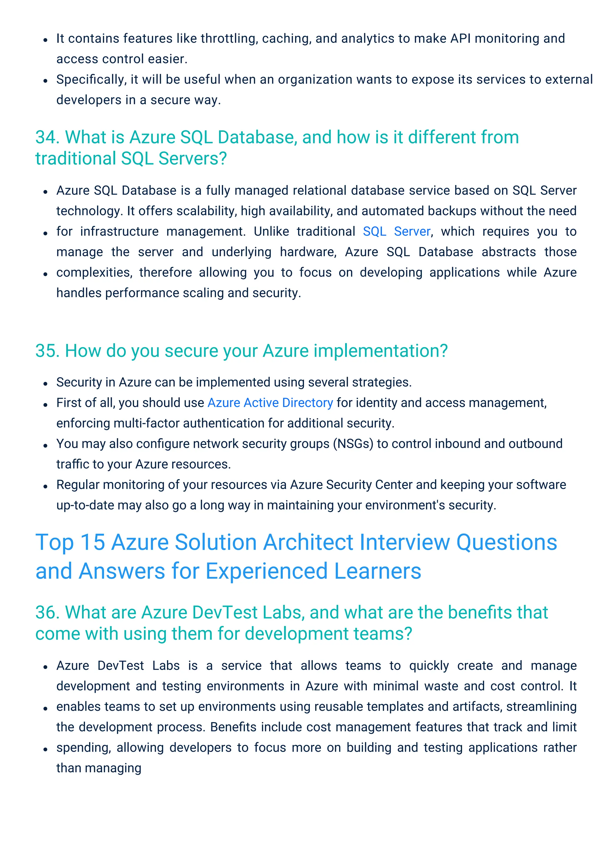 Azure SQL Database is a fully managed relational database service based on SQL Server
technology. It offers scalability, high availability, and automated backups without the need
for infrastructure management. Unlike traditional SQL Server, which requires you to
manage the server and underlying hardware, Azure SQL Database abstracts those
complexities, therefore allowing you to focus on developing applications while Azure
handles performance scaling and security.
It contains features like throttling, caching, and analytics to make API monitoring and
access control easier.
Speciﬁcally, it will be useful when an organization wants to expose its services to external
developers in a secure way.
Azure DevTest Labs is a service that allows teams to quickly create and manage
development and testing environments in Azure with minimal waste and cost control. It
enables teams to set up environments using reusable templates and artifacts, streamlining
the development process. Beneﬁts include cost management features that track and limit
spending, allowing developers to focus more on building and testing applications rather
than managing
Security in Azure can be implemented using several strategies.
First of all, you should use Azure Active Directory for identity and access management,
enforcing multi-factor authentication for additional security.
You may also conﬁgure network security groups (NSGs) to control inbound and outbound
traﬃc to your Azure resources.
Regular monitoring of your resources via Azure Security Center and keeping your software
up-to-date may also go a long way in maintaining your environment's security.
35. How do you secure your Azure implementation?
34. What is Azure SQL Database, and how is it different from
traditional SQL Servers?
36. What are Azure DevTest Labs, and what are the beneﬁts that
come with using them for development teams?
Top 15 Azure Solution Architect Interview Questions
and Answers for Experienced Learners
 