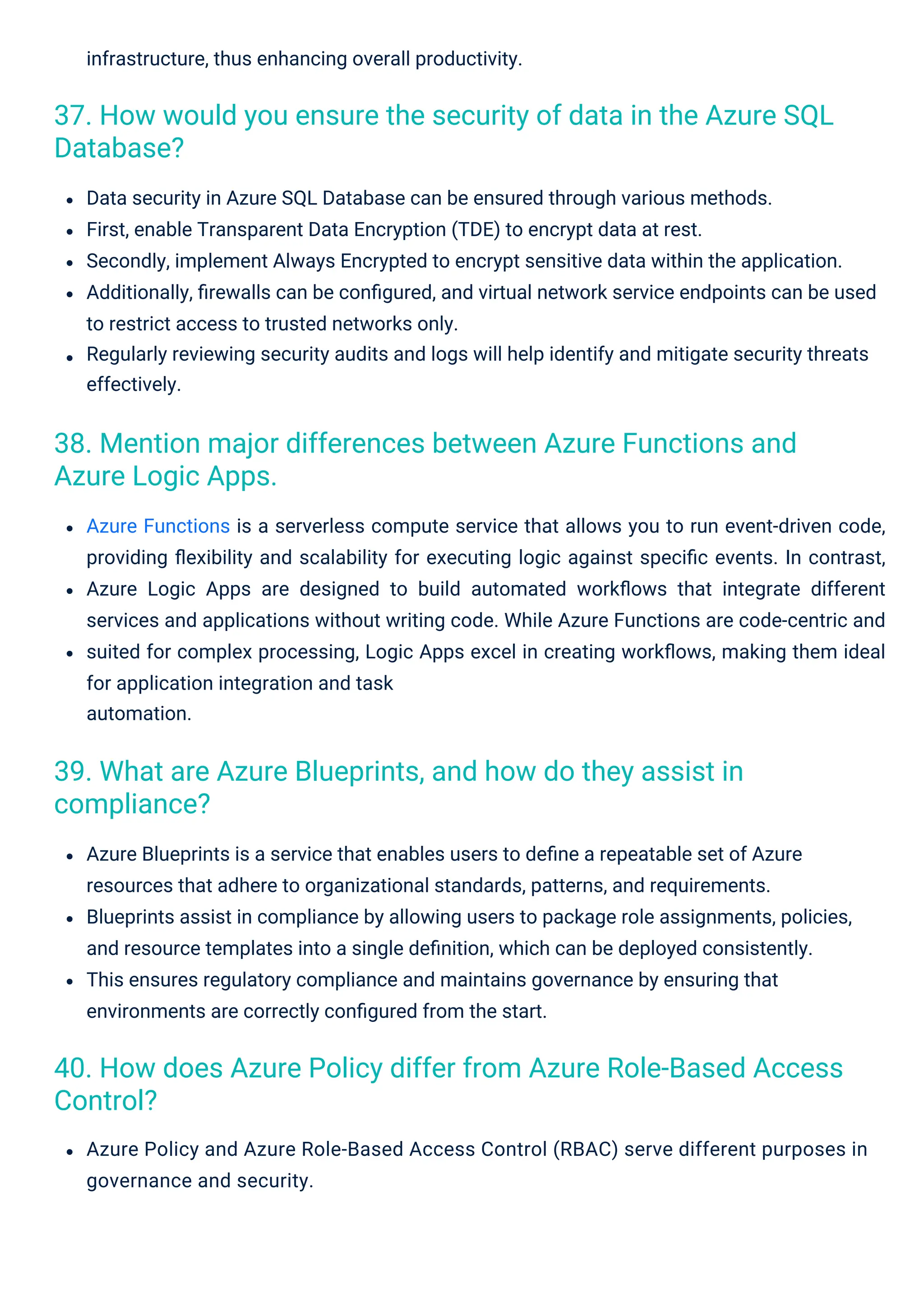 infrastructure, thus enhancing overall productivity.
Azure Policy and Azure Role-Based Access Control (RBAC) serve different purposes in
governance and security.
Data security in Azure SQL Database can be ensured through various methods.
First, enable Transparent Data Encryption (TDE) to encrypt data at rest.
Secondly, implement Always Encrypted to encrypt sensitive data within the application.
Additionally, ﬁrewalls can be conﬁgured, and virtual network service endpoints can be used
to restrict access to trusted networks only.
Regularly reviewing security audits and logs will help identify and mitigate security threats
effectively.
Azure Blueprints is a service that enables users to deﬁne a repeatable set of Azure
resources that adhere to organizational standards, patterns, and requirements.
Blueprints assist in compliance by allowing users to package role assignments, policies,
and resource templates into a single deﬁnition, which can be deployed consistently.
This ensures regulatory compliance and maintains governance by ensuring that
environments are correctly conﬁgured from the start.
Azure Functions is a serverless compute service that allows you to run event-driven code,
providing ﬂexibility and scalability for executing logic against speciﬁc events. In contrast,
Azure Logic Apps are designed to build automated workﬂows that integrate different
services and applications without writing code. While Azure Functions are code-centric and
suited for complex processing, Logic Apps excel in creating workﬂows, making them ideal
for application integration and task
automation.
39. What are Azure Blueprints, and how do they assist in
compliance?
38. Mention major differences between Azure Functions and
Azure Logic Apps.
37. How would you ensure the security of data in the Azure SQL
Database?
40. How does Azure Policy differ from Azure Role-Based Access
Control?
 