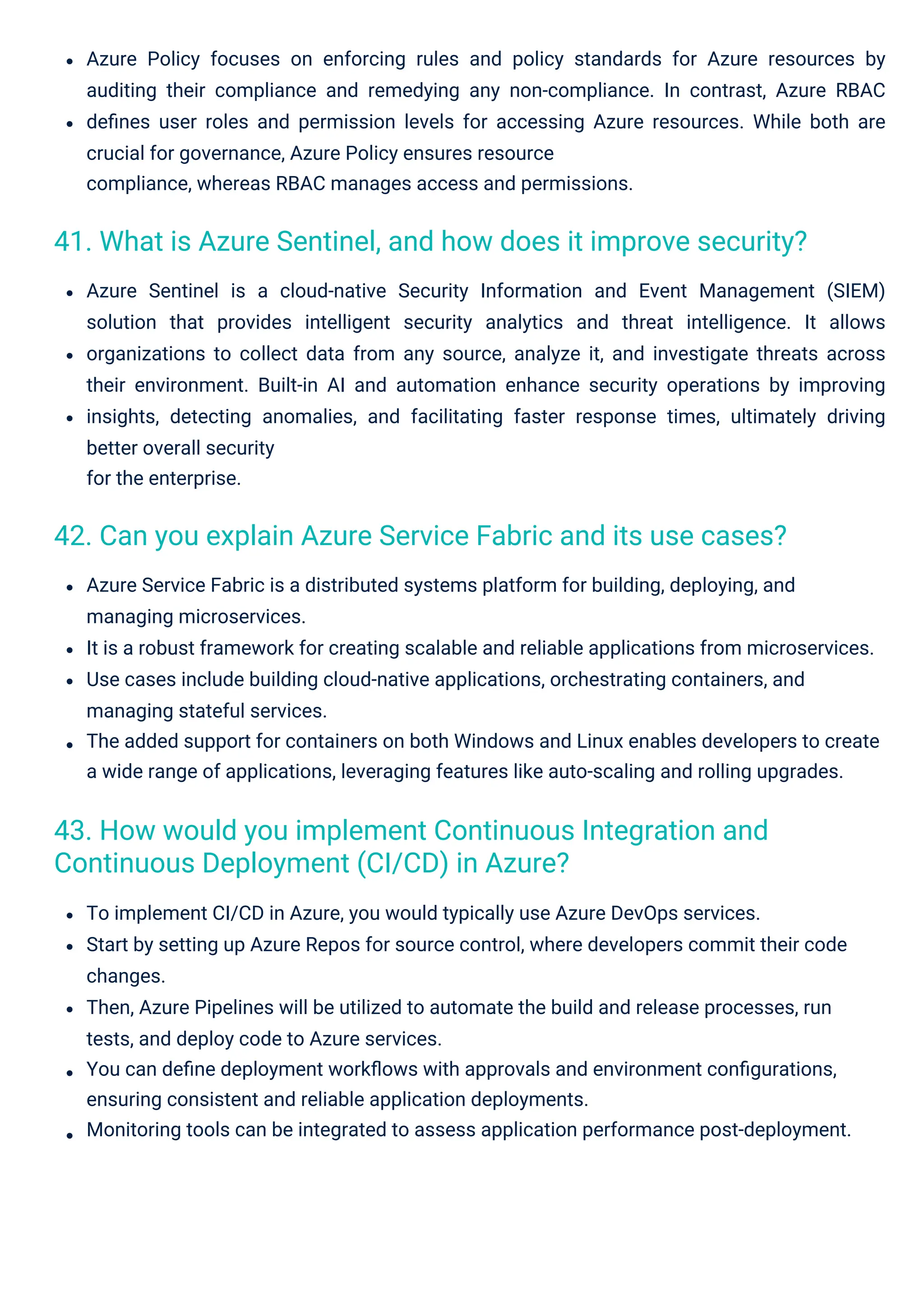 Azure Policy focuses on enforcing rules and policy standards for Azure resources by
auditing their compliance and remedying any non-compliance. In contrast, Azure RBAC
deﬁnes user roles and permission levels for accessing Azure resources. While both are
crucial for governance, Azure Policy ensures resource
compliance, whereas RBAC manages access and permissions.
Azure Service Fabric is a distributed systems platform for building, deploying, and
managing microservices.
It is a robust framework for creating scalable and reliable applications from microservices.
Use cases include building cloud-native applications, orchestrating containers, and
managing stateful services.
The added support for containers on both Windows and Linux enables developers to create
a wide range of applications, leveraging features like auto-scaling and rolling upgrades.
Azure Sentinel is a cloud-native Security Information and Event Management (SIEM)
solution that provides intelligent security analytics and threat intelligence. It allows
organizations to collect data from any source, analyze it, and investigate threats across
their environment. Built-in AI and automation enhance security operations by improving
insights, detecting anomalies, and facilitating faster response times, ultimately driving
better overall security
for the enterprise.
To implement CI/CD in Azure, you would typically use Azure DevOps services.
Start by setting up Azure Repos for source control, where developers commit their code
changes.
Then, Azure Pipelines will be utilized to automate the build and release processes, run
tests, and deploy code to Azure services.
You can deﬁne deployment workﬂows with approvals and environment conﬁgurations,
ensuring consistent and reliable application deployments.
Monitoring tools can be integrated to assess application performance post-deployment.
43. How would you implement Continuous Integration and
Continuous Deployment (CI/CD) in Azure?
42. Can you explain Azure Service Fabric and its use cases?
41. What is Azure Sentinel, and how does it improve security?
 