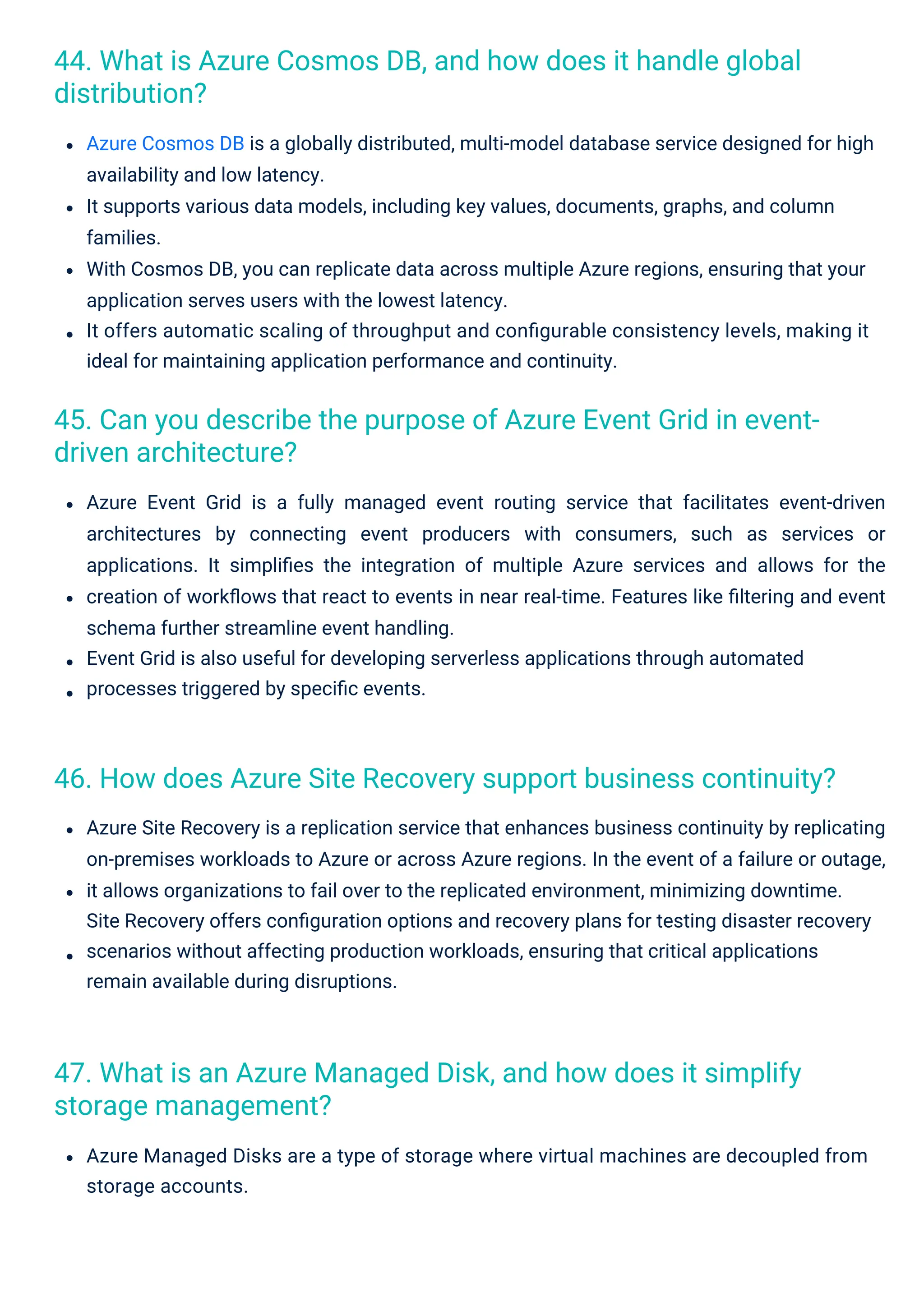 47. What is an Azure Managed Disk, and how does it simplify
storage management?
44. What is Azure Cosmos DB, and how does it handle global
distribution?
45. Can you describe the purpose of Azure Event Grid in event-
driven architecture?
46. How does Azure Site Recovery support business continuity?
Azure Managed Disks are a type of storage where virtual machines are decoupled from
storage accounts.
Azure Site Recovery is a replication service that enhances business continuity by replicating
on-premises workloads to Azure or across Azure regions. In the event of a failure or outage,
it allows organizations to fail over to the replicated environment, minimizing downtime.
Site Recovery offers conﬁguration options and recovery plans for testing disaster recovery
scenarios without affecting production workloads, ensuring that critical applications
remain available during disruptions.
Azure Event Grid is a fully managed event routing service that facilitates event-driven
architectures by connecting event producers with consumers, such as services or
applications. It simpliﬁes the integration of multiple Azure services and allows for the
creation of workﬂows that react to events in near real-time. Features like ﬁltering and event
schema further streamline event handling.
Event Grid is also useful for developing serverless applications through automated
processes triggered by speciﬁc events.
Azure Cosmos DB is a globally distributed, multi-model database service designed for high
availability and low latency.
It supports various data models, including key values, documents, graphs, and column
families.
With Cosmos DB, you can replicate data across multiple Azure regions, ensuring that your
application serves users with the lowest latency.
It offers automatic scaling of throughput and conﬁgurable consistency levels, making it
ideal for maintaining application performance and continuity.
 